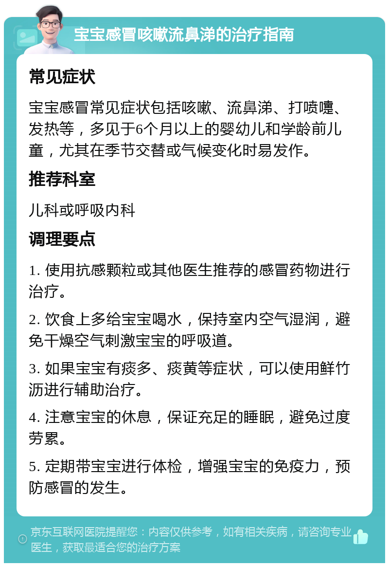 宝宝感冒咳嗽流鼻涕的治疗指南 常见症状 宝宝感冒常见症状包括咳嗽、流鼻涕、打喷嚏、发热等，多见于6个月以上的婴幼儿和学龄前儿童，尤其在季节交替或气候变化时易发作。 推荐科室 儿科或呼吸内科 调理要点 1. 使用抗感颗粒或其他医生推荐的感冒药物进行治疗。 2. 饮食上多给宝宝喝水，保持室内空气湿润，避免干燥空气刺激宝宝的呼吸道。 3. 如果宝宝有痰多、痰黄等症状，可以使用鲜竹沥进行辅助治疗。 4. 注意宝宝的休息，保证充足的睡眠，避免过度劳累。 5. 定期带宝宝进行体检，增强宝宝的免疫力，预防感冒的发生。