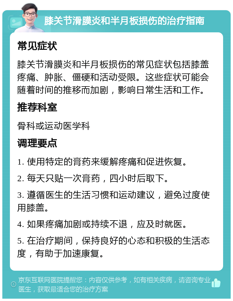 膝关节滑膜炎和半月板损伤的治疗指南 常见症状 膝关节滑膜炎和半月板损伤的常见症状包括膝盖疼痛、肿胀、僵硬和活动受限。这些症状可能会随着时间的推移而加剧，影响日常生活和工作。 推荐科室 骨科或运动医学科 调理要点 1. 使用特定的膏药来缓解疼痛和促进恢复。 2. 每天只贴一次膏药，四小时后取下。 3. 遵循医生的生活习惯和运动建议，避免过度使用膝盖。 4. 如果疼痛加剧或持续不退，应及时就医。 5. 在治疗期间，保持良好的心态和积极的生活态度，有助于加速康复。