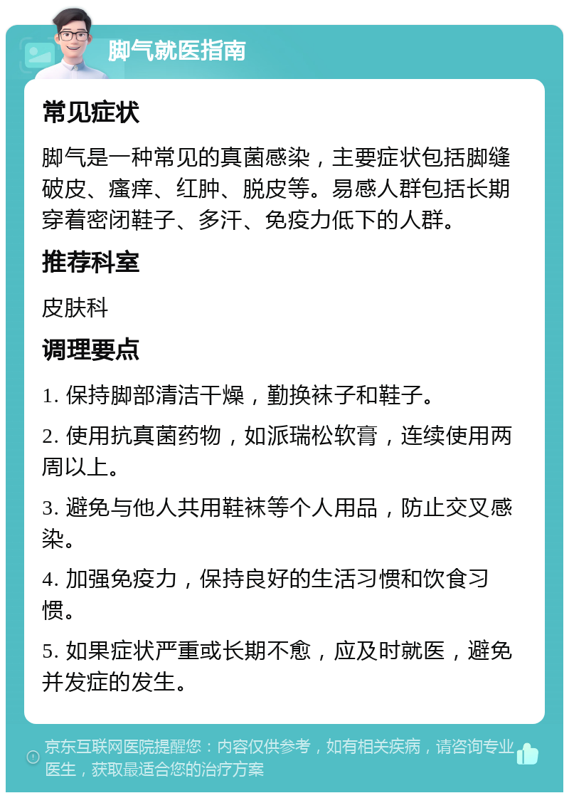 脚气就医指南 常见症状 脚气是一种常见的真菌感染，主要症状包括脚缝破皮、瘙痒、红肿、脱皮等。易感人群包括长期穿着密闭鞋子、多汗、免疫力低下的人群。 推荐科室 皮肤科 调理要点 1. 保持脚部清洁干燥，勤换袜子和鞋子。 2. 使用抗真菌药物，如派瑞松软膏，连续使用两周以上。 3. 避免与他人共用鞋袜等个人用品，防止交叉感染。 4. 加强免疫力，保持良好的生活习惯和饮食习惯。 5. 如果症状严重或长期不愈，应及时就医，避免并发症的发生。