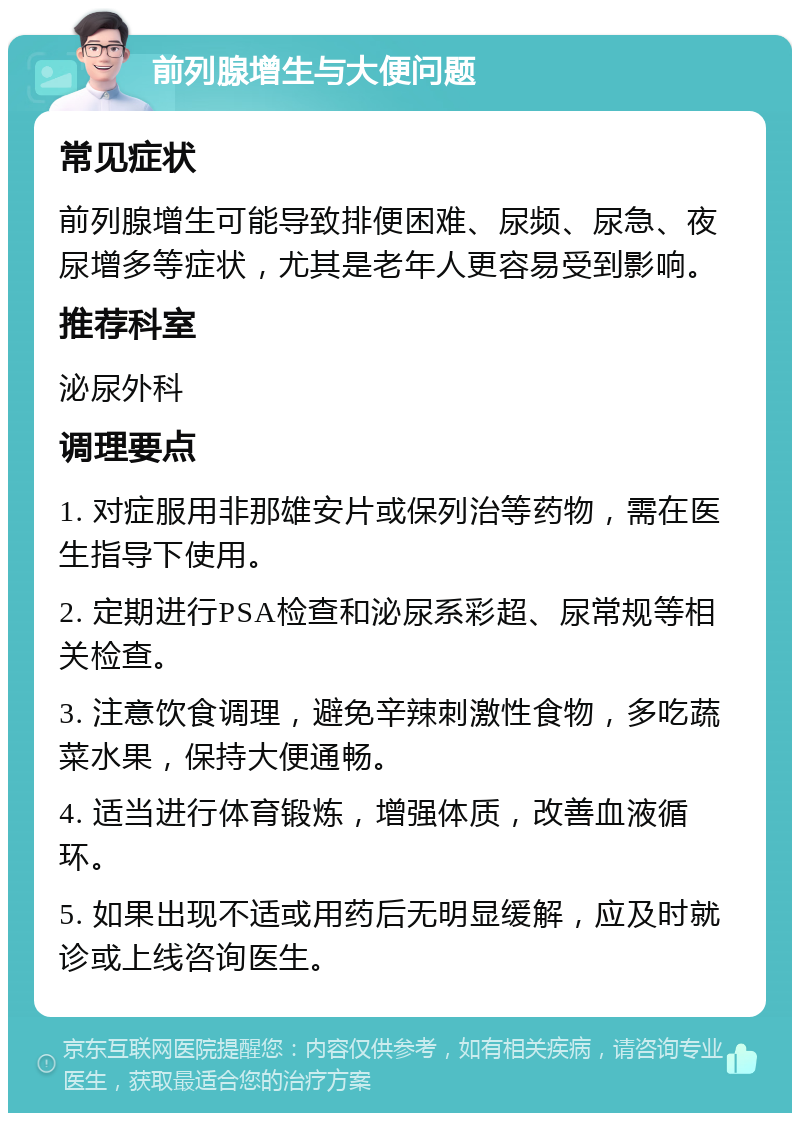 前列腺增生与大便问题 常见症状 前列腺增生可能导致排便困难、尿频、尿急、夜尿增多等症状，尤其是老年人更容易受到影响。 推荐科室 泌尿外科 调理要点 1. 对症服用非那雄安片或保列治等药物，需在医生指导下使用。 2. 定期进行PSA检查和泌尿系彩超、尿常规等相关检查。 3. 注意饮食调理，避免辛辣刺激性食物，多吃蔬菜水果，保持大便通畅。 4. 适当进行体育锻炼，增强体质，改善血液循环。 5. 如果出现不适或用药后无明显缓解，应及时就诊或上线咨询医生。