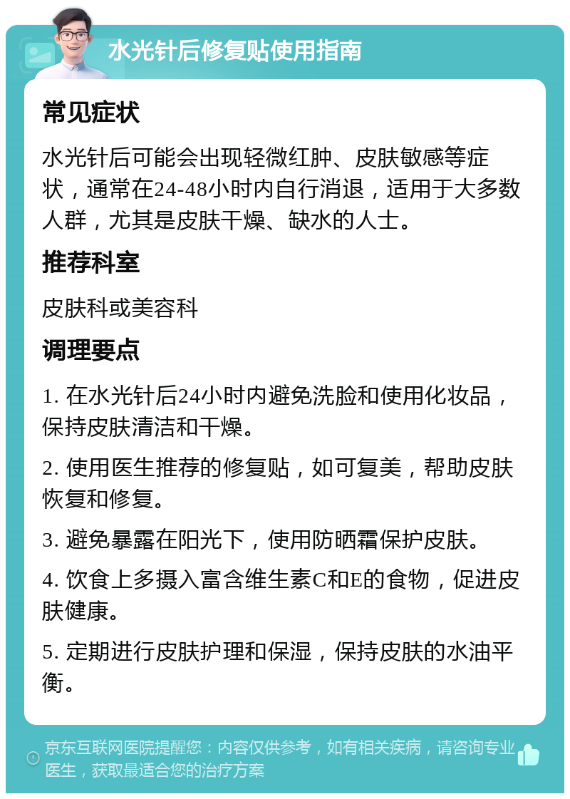 水光针后修复贴使用指南 常见症状 水光针后可能会出现轻微红肿、皮肤敏感等症状，通常在24-48小时内自行消退，适用于大多数人群，尤其是皮肤干燥、缺水的人士。 推荐科室 皮肤科或美容科 调理要点 1. 在水光针后24小时内避免洗脸和使用化妆品，保持皮肤清洁和干燥。 2. 使用医生推荐的修复贴，如可复美，帮助皮肤恢复和修复。 3. 避免暴露在阳光下，使用防晒霜保护皮肤。 4. 饮食上多摄入富含维生素C和E的食物，促进皮肤健康。 5. 定期进行皮肤护理和保湿，保持皮肤的水油平衡。