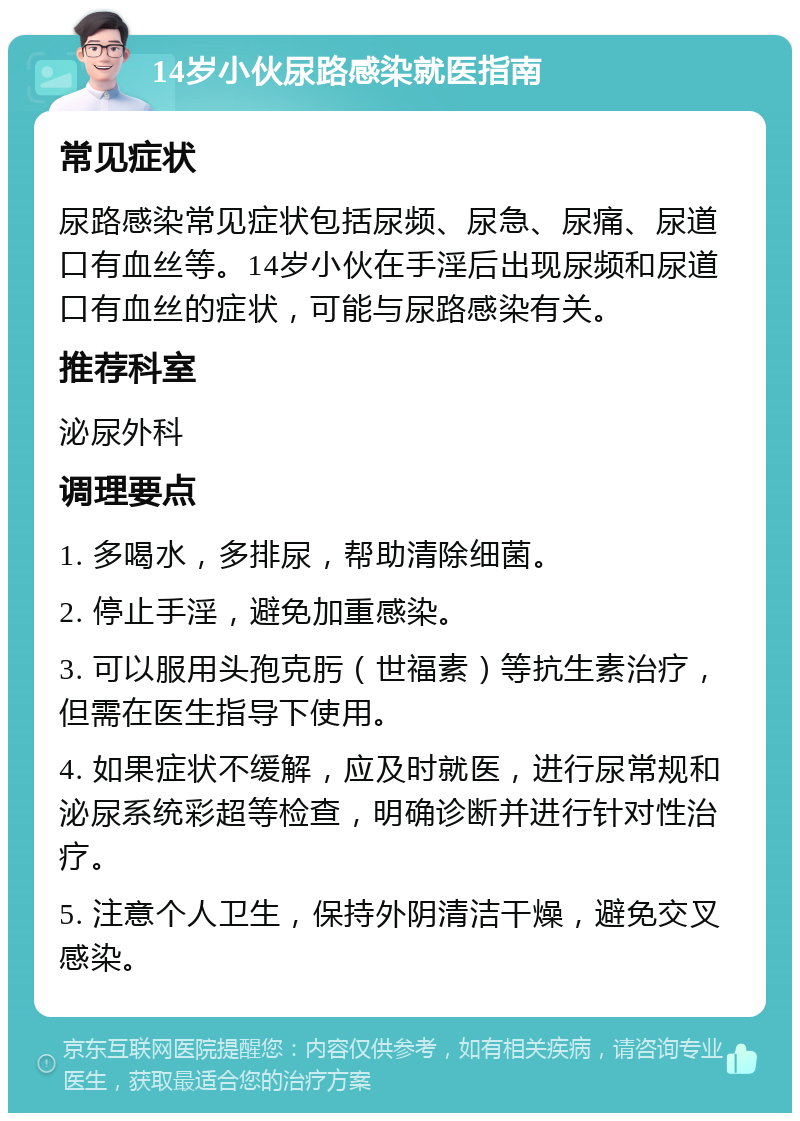 14岁小伙尿路感染就医指南 常见症状 尿路感染常见症状包括尿频、尿急、尿痛、尿道口有血丝等。14岁小伙在手淫后出现尿频和尿道口有血丝的症状，可能与尿路感染有关。 推荐科室 泌尿外科 调理要点 1. 多喝水，多排尿，帮助清除细菌。 2. 停止手淫，避免加重感染。 3. 可以服用头孢克肟（世福素）等抗生素治疗，但需在医生指导下使用。 4. 如果症状不缓解，应及时就医，进行尿常规和泌尿系统彩超等检查，明确诊断并进行针对性治疗。 5. 注意个人卫生，保持外阴清洁干燥，避免交叉感染。