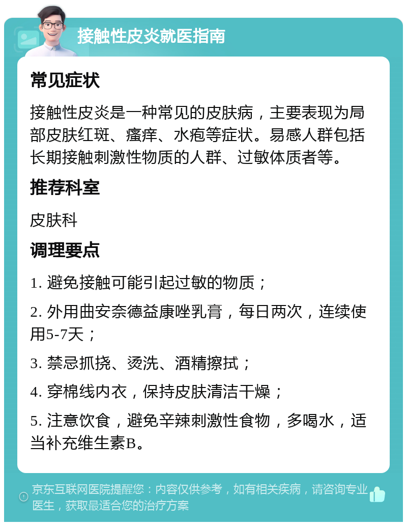 接触性皮炎就医指南 常见症状 接触性皮炎是一种常见的皮肤病，主要表现为局部皮肤红斑、瘙痒、水疱等症状。易感人群包括长期接触刺激性物质的人群、过敏体质者等。 推荐科室 皮肤科 调理要点 1. 避免接触可能引起过敏的物质； 2. 外用曲安奈德益康唑乳膏，每日两次，连续使用5-7天； 3. 禁忌抓挠、烫洗、酒精擦拭； 4. 穿棉线内衣，保持皮肤清洁干燥； 5. 注意饮食，避免辛辣刺激性食物，多喝水，适当补充维生素B。