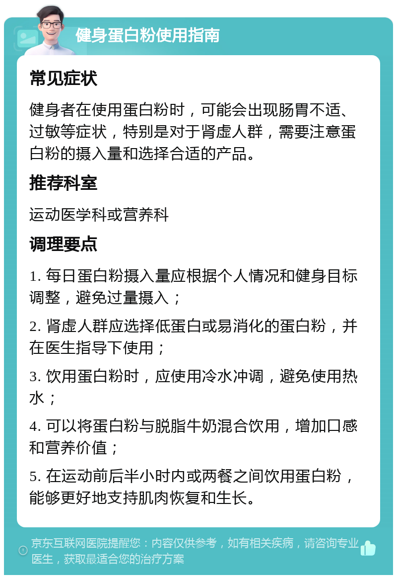 健身蛋白粉使用指南 常见症状 健身者在使用蛋白粉时，可能会出现肠胃不适、过敏等症状，特别是对于肾虚人群，需要注意蛋白粉的摄入量和选择合适的产品。 推荐科室 运动医学科或营养科 调理要点 1. 每日蛋白粉摄入量应根据个人情况和健身目标调整，避免过量摄入； 2. 肾虚人群应选择低蛋白或易消化的蛋白粉，并在医生指导下使用； 3. 饮用蛋白粉时，应使用冷水冲调，避免使用热水； 4. 可以将蛋白粉与脱脂牛奶混合饮用，增加口感和营养价值； 5. 在运动前后半小时内或两餐之间饮用蛋白粉，能够更好地支持肌肉恢复和生长。