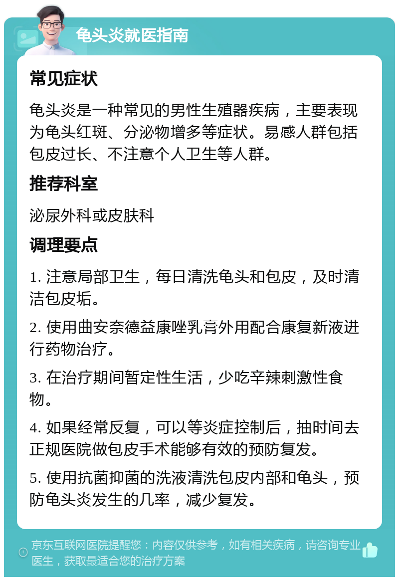 龟头炎就医指南 常见症状 龟头炎是一种常见的男性生殖器疾病，主要表现为龟头红斑、分泌物增多等症状。易感人群包括包皮过长、不注意个人卫生等人群。 推荐科室 泌尿外科或皮肤科 调理要点 1. 注意局部卫生，每日清洗龟头和包皮，及时清洁包皮垢。 2. 使用曲安奈德益康唑乳膏外用配合康复新液进行药物治疗。 3. 在治疗期间暂定性生活，少吃辛辣刺激性食物。 4. 如果经常反复，可以等炎症控制后，抽时间去正规医院做包皮手术能够有效的预防复发。 5. 使用抗菌抑菌的洗液清洗包皮内部和龟头，预防龟头炎发生的几率，减少复发。