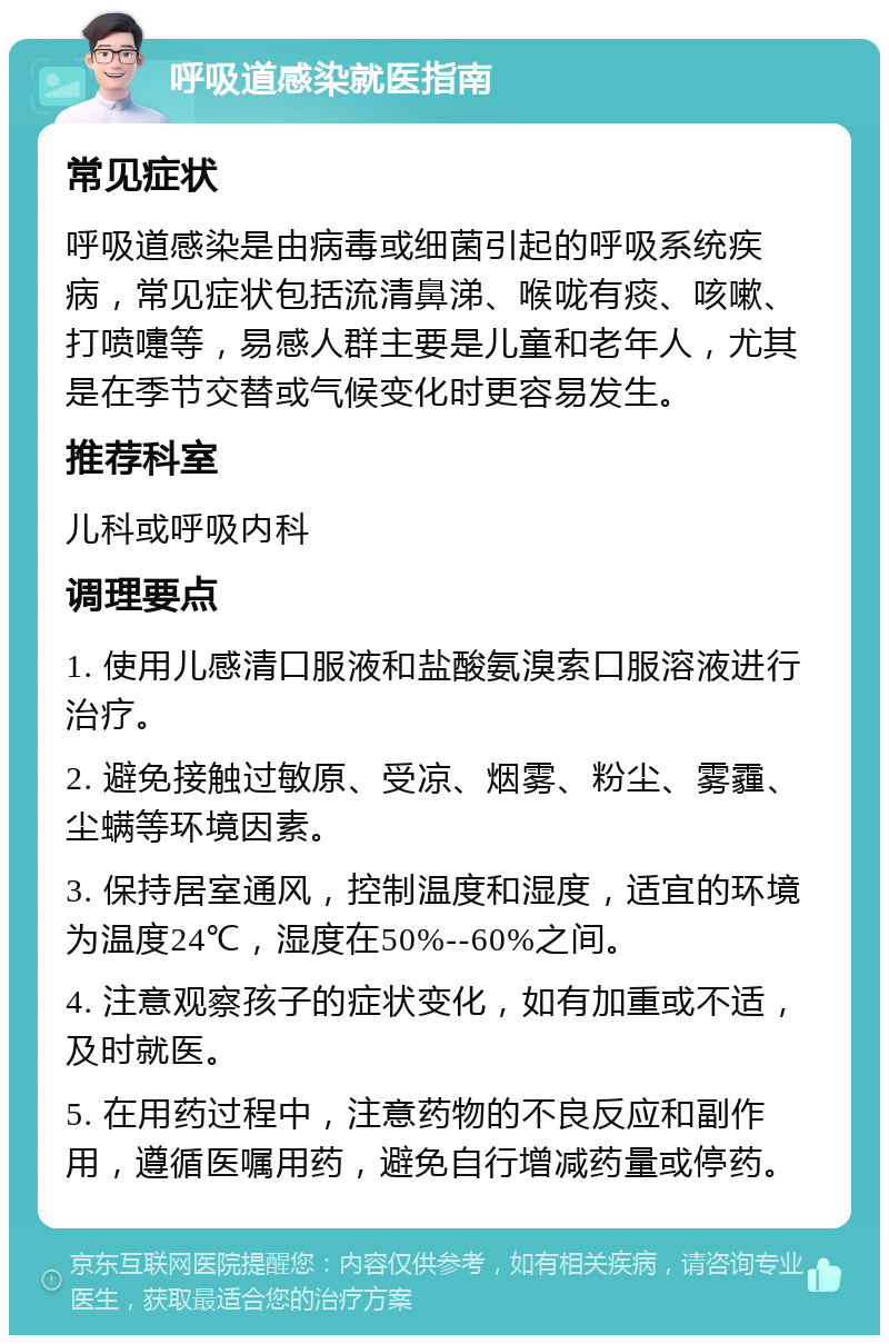 呼吸道感染就医指南 常见症状 呼吸道感染是由病毒或细菌引起的呼吸系统疾病，常见症状包括流清鼻涕、喉咙有痰、咳嗽、打喷嚏等，易感人群主要是儿童和老年人，尤其是在季节交替或气候变化时更容易发生。 推荐科室 儿科或呼吸内科 调理要点 1. 使用儿感清口服液和盐酸氨溴索口服溶液进行治疗。 2. 避免接触过敏原、受凉、烟雾、粉尘、雾霾、尘螨等环境因素。 3. 保持居室通风，控制温度和湿度，适宜的环境为温度24℃，湿度在50%--60%之间。 4. 注意观察孩子的症状变化，如有加重或不适，及时就医。 5. 在用药过程中，注意药物的不良反应和副作用，遵循医嘱用药，避免自行增减药量或停药。