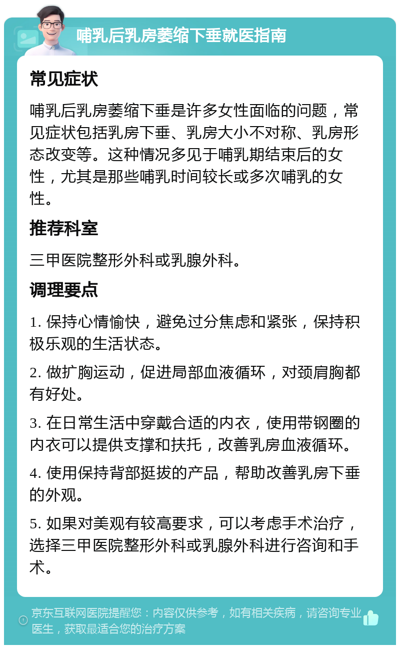 哺乳后乳房萎缩下垂就医指南 常见症状 哺乳后乳房萎缩下垂是许多女性面临的问题，常见症状包括乳房下垂、乳房大小不对称、乳房形态改变等。这种情况多见于哺乳期结束后的女性，尤其是那些哺乳时间较长或多次哺乳的女性。 推荐科室 三甲医院整形外科或乳腺外科。 调理要点 1. 保持心情愉快，避免过分焦虑和紧张，保持积极乐观的生活状态。 2. 做扩胸运动，促进局部血液循环，对颈肩胸都有好处。 3. 在日常生活中穿戴合适的内衣，使用带钢圈的内衣可以提供支撑和扶托，改善乳房血液循环。 4. 使用保持背部挺拔的产品，帮助改善乳房下垂的外观。 5. 如果对美观有较高要求，可以考虑手术治疗，选择三甲医院整形外科或乳腺外科进行咨询和手术。