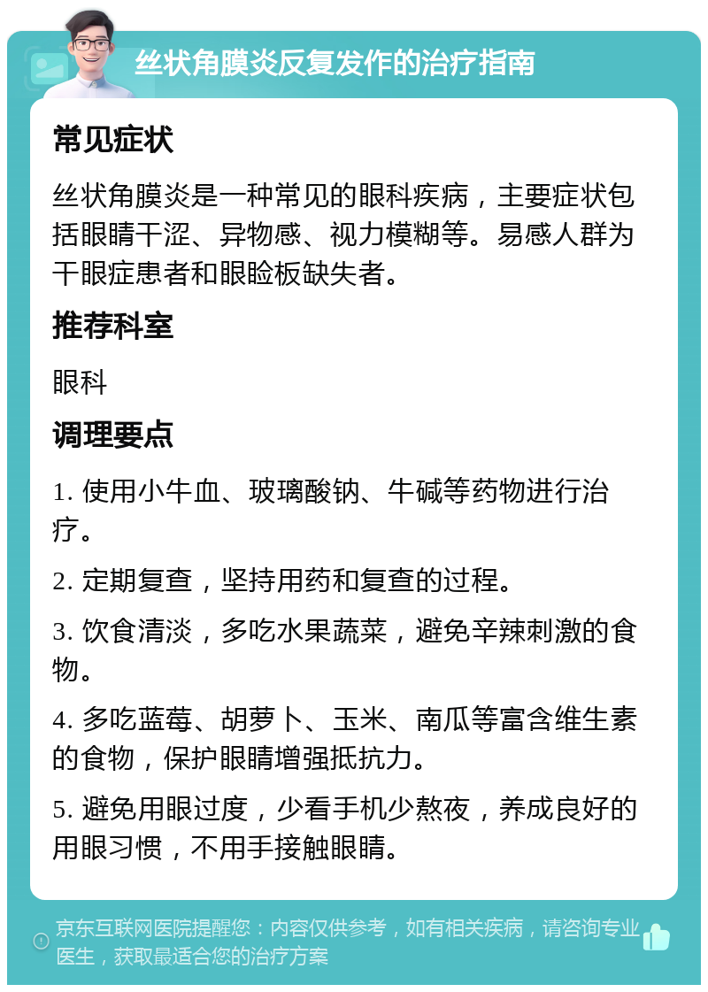 丝状角膜炎反复发作的治疗指南 常见症状 丝状角膜炎是一种常见的眼科疾病，主要症状包括眼睛干涩、异物感、视力模糊等。易感人群为干眼症患者和眼睑板缺失者。 推荐科室 眼科 调理要点 1. 使用小牛血、玻璃酸钠、牛碱等药物进行治疗。 2. 定期复查，坚持用药和复查的过程。 3. 饮食清淡，多吃水果蔬菜，避免辛辣刺激的食物。 4. 多吃蓝莓、胡萝卜、玉米、南瓜等富含维生素的食物，保护眼睛增强抵抗力。 5. 避免用眼过度，少看手机少熬夜，养成良好的用眼习惯，不用手接触眼睛。