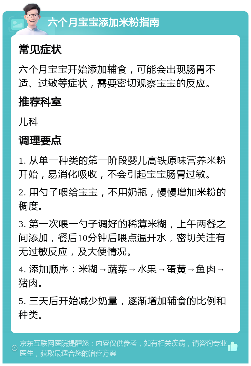 六个月宝宝添加米粉指南 常见症状 六个月宝宝开始添加辅食，可能会出现肠胃不适、过敏等症状，需要密切观察宝宝的反应。 推荐科室 儿科 调理要点 1. 从单一种类的第一阶段婴儿高铁原味营养米粉开始，易消化吸收，不会引起宝宝肠胃过敏。 2. 用勺子喂给宝宝，不用奶瓶，慢慢增加米粉的稠度。 3. 第一次喂一勺子调好的稀薄米糊，上午两餐之间添加，餐后10分钟后喂点温开水，密切关注有无过敏反应，及大便情况。 4. 添加顺序：米糊→蔬菜→水果→蛋黄→鱼肉→猪肉。 5. 三天后开始减少奶量，逐渐增加辅食的比例和种类。