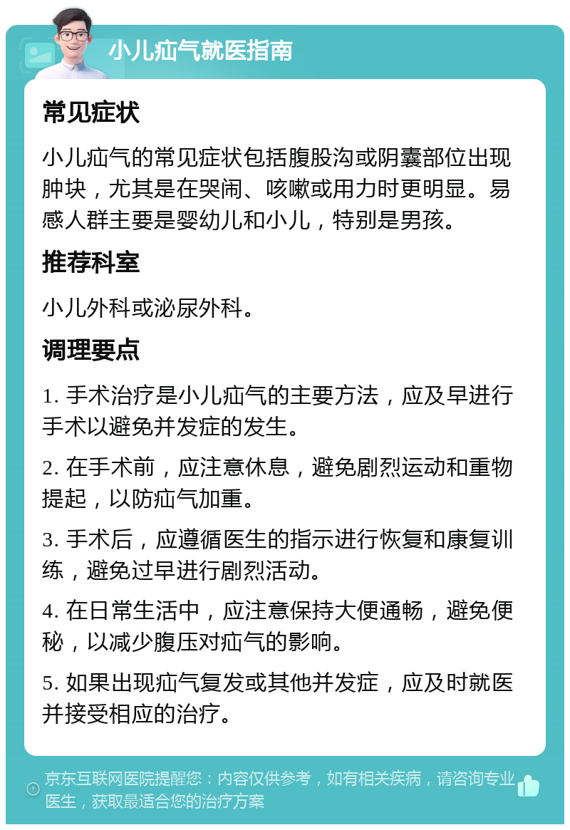 小儿疝气就医指南 常见症状 小儿疝气的常见症状包括腹股沟或阴囊部位出现肿块，尤其是在哭闹、咳嗽或用力时更明显。易感人群主要是婴幼儿和小儿，特别是男孩。 推荐科室 小儿外科或泌尿外科。 调理要点 1. 手术治疗是小儿疝气的主要方法，应及早进行手术以避免并发症的发生。 2. 在手术前，应注意休息，避免剧烈运动和重物提起，以防疝气加重。 3. 手术后，应遵循医生的指示进行恢复和康复训练，避免过早进行剧烈活动。 4. 在日常生活中，应注意保持大便通畅，避免便秘，以减少腹压对疝气的影响。 5. 如果出现疝气复发或其他并发症，应及时就医并接受相应的治疗。