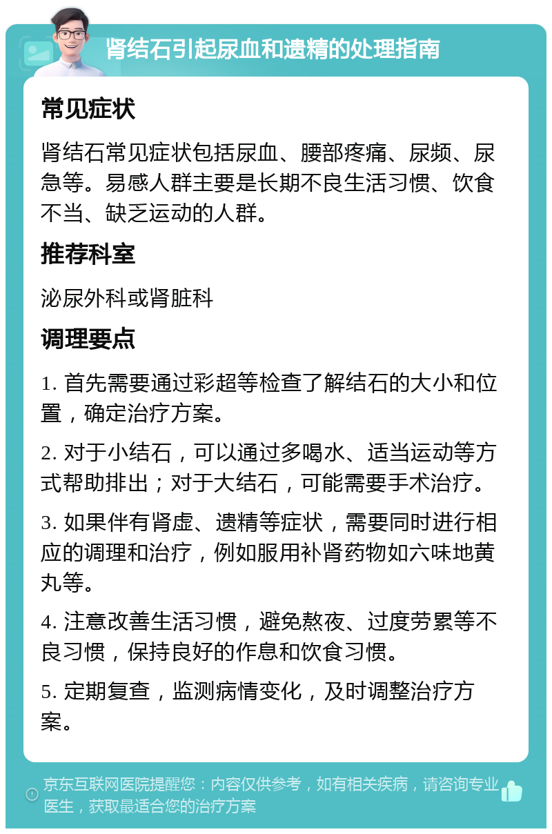 肾结石引起尿血和遗精的处理指南 常见症状 肾结石常见症状包括尿血、腰部疼痛、尿频、尿急等。易感人群主要是长期不良生活习惯、饮食不当、缺乏运动的人群。 推荐科室 泌尿外科或肾脏科 调理要点 1. 首先需要通过彩超等检查了解结石的大小和位置，确定治疗方案。 2. 对于小结石，可以通过多喝水、适当运动等方式帮助排出；对于大结石，可能需要手术治疗。 3. 如果伴有肾虚、遗精等症状，需要同时进行相应的调理和治疗，例如服用补肾药物如六味地黄丸等。 4. 注意改善生活习惯，避免熬夜、过度劳累等不良习惯，保持良好的作息和饮食习惯。 5. 定期复查，监测病情变化，及时调整治疗方案。