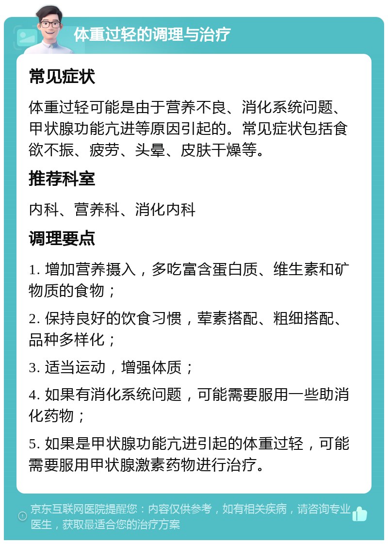 体重过轻的调理与治疗 常见症状 体重过轻可能是由于营养不良、消化系统问题、甲状腺功能亢进等原因引起的。常见症状包括食欲不振、疲劳、头晕、皮肤干燥等。 推荐科室 内科、营养科、消化内科 调理要点 1. 增加营养摄入，多吃富含蛋白质、维生素和矿物质的食物； 2. 保持良好的饮食习惯，荤素搭配、粗细搭配、品种多样化； 3. 适当运动，增强体质； 4. 如果有消化系统问题，可能需要服用一些助消化药物； 5. 如果是甲状腺功能亢进引起的体重过轻，可能需要服用甲状腺激素药物进行治疗。