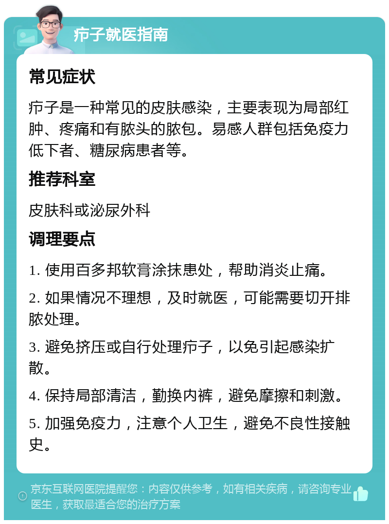 疖子就医指南 常见症状 疖子是一种常见的皮肤感染，主要表现为局部红肿、疼痛和有脓头的脓包。易感人群包括免疫力低下者、糖尿病患者等。 推荐科室 皮肤科或泌尿外科 调理要点 1. 使用百多邦软膏涂抹患处，帮助消炎止痛。 2. 如果情况不理想，及时就医，可能需要切开排脓处理。 3. 避免挤压或自行处理疖子，以免引起感染扩散。 4. 保持局部清洁，勤换内裤，避免摩擦和刺激。 5. 加强免疫力，注意个人卫生，避免不良性接触史。