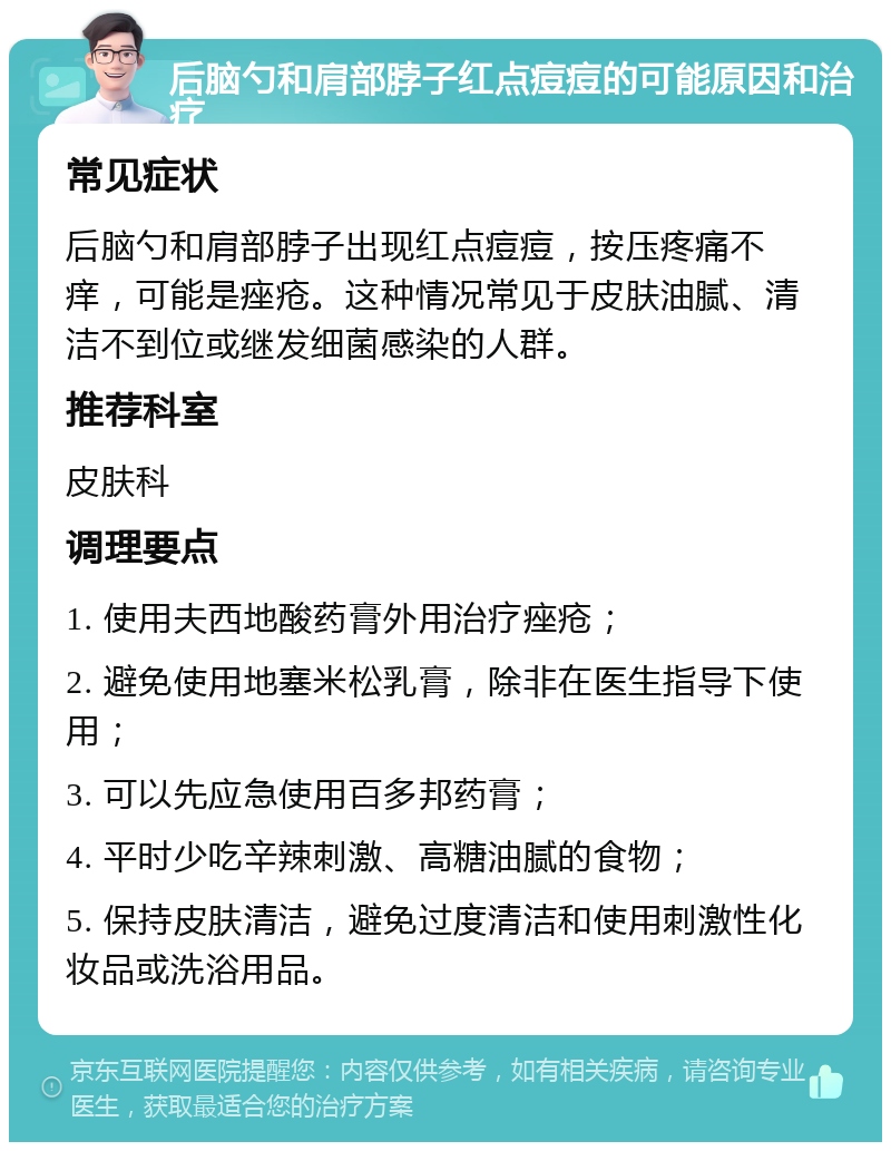 后脑勺和肩部脖子红点痘痘的可能原因和治疗 常见症状 后脑勺和肩部脖子出现红点痘痘，按压疼痛不痒，可能是痤疮。这种情况常见于皮肤油腻、清洁不到位或继发细菌感染的人群。 推荐科室 皮肤科 调理要点 1. 使用夫西地酸药膏外用治疗痤疮； 2. 避免使用地塞米松乳膏，除非在医生指导下使用； 3. 可以先应急使用百多邦药膏； 4. 平时少吃辛辣刺激、高糖油腻的食物； 5. 保持皮肤清洁，避免过度清洁和使用刺激性化妆品或洗浴用品。