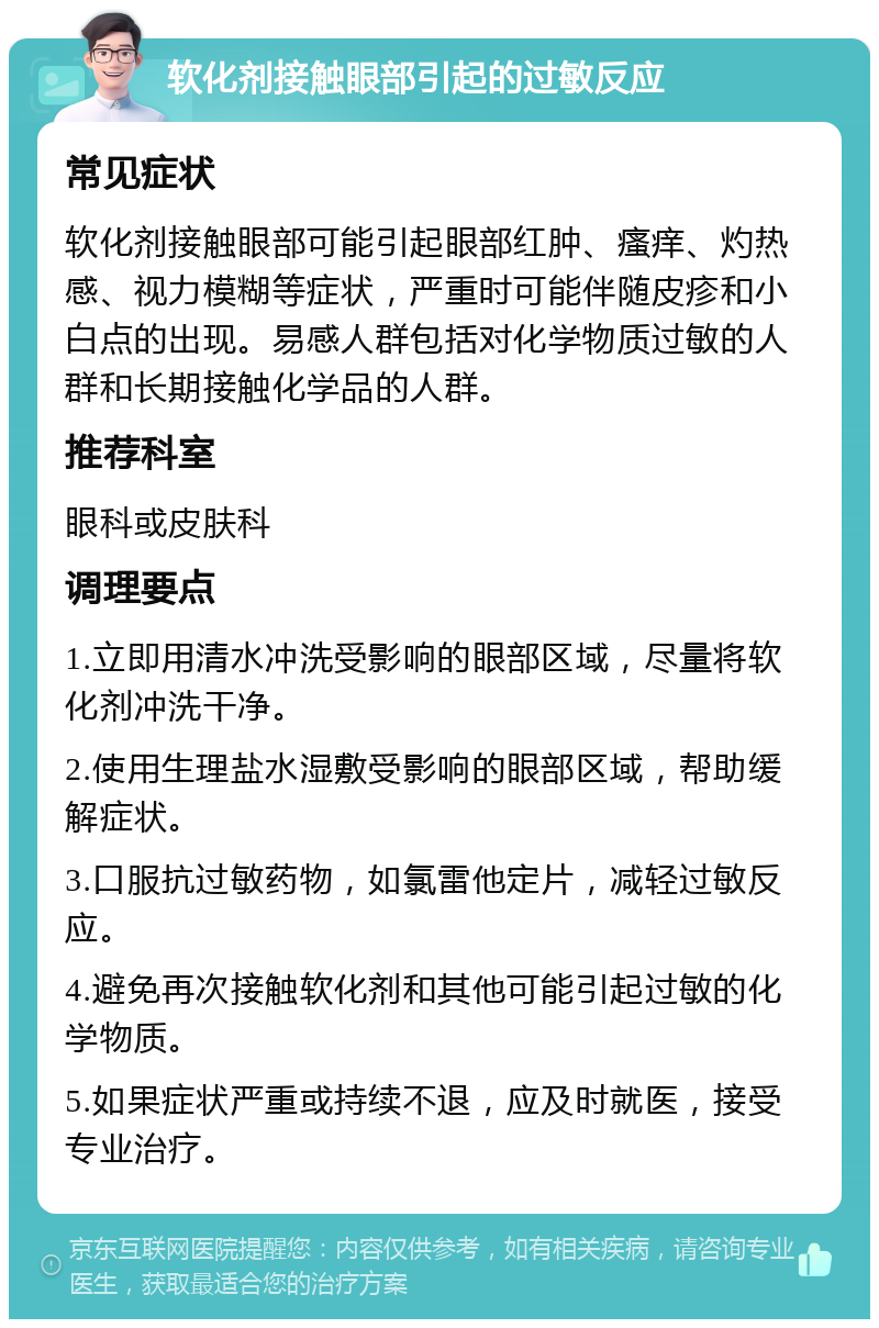 软化剂接触眼部引起的过敏反应 常见症状 软化剂接触眼部可能引起眼部红肿、瘙痒、灼热感、视力模糊等症状，严重时可能伴随皮疹和小白点的出现。易感人群包括对化学物质过敏的人群和长期接触化学品的人群。 推荐科室 眼科或皮肤科 调理要点 1.立即用清水冲洗受影响的眼部区域，尽量将软化剂冲洗干净。 2.使用生理盐水湿敷受影响的眼部区域，帮助缓解症状。 3.口服抗过敏药物，如氯雷他定片，减轻过敏反应。 4.避免再次接触软化剂和其他可能引起过敏的化学物质。 5.如果症状严重或持续不退，应及时就医，接受专业治疗。