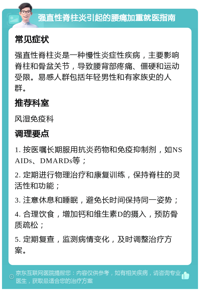 强直性脊柱炎引起的腰痛加重就医指南 常见症状 强直性脊柱炎是一种慢性炎症性疾病，主要影响脊柱和骨盆关节，导致腰背部疼痛、僵硬和运动受限。易感人群包括年轻男性和有家族史的人群。 推荐科室 风湿免疫科 调理要点 1. 按医嘱长期服用抗炎药物和免疫抑制剂，如NSAIDs、DMARDs等； 2. 定期进行物理治疗和康复训练，保持脊柱的灵活性和功能； 3. 注意休息和睡眠，避免长时间保持同一姿势； 4. 合理饮食，增加钙和维生素D的摄入，预防骨质疏松； 5. 定期复查，监测病情变化，及时调整治疗方案。