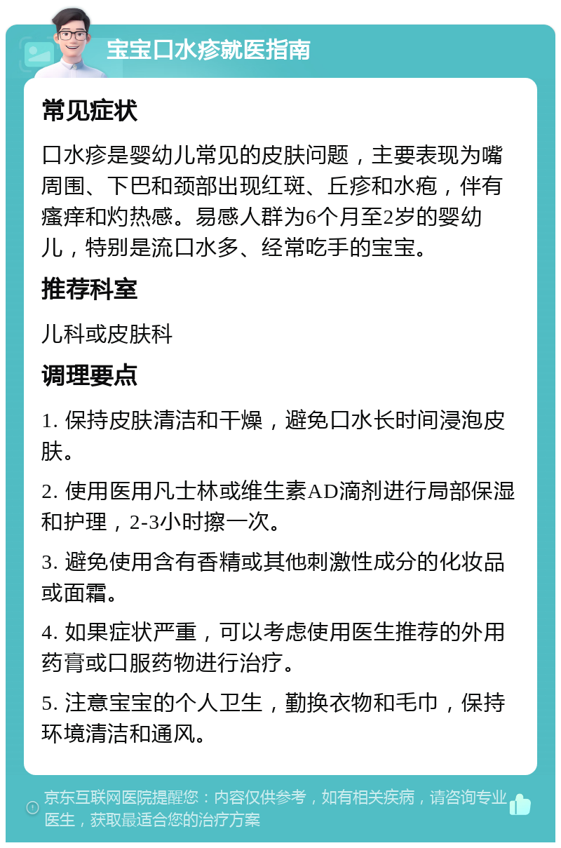 宝宝口水疹就医指南 常见症状 口水疹是婴幼儿常见的皮肤问题，主要表现为嘴周围、下巴和颈部出现红斑、丘疹和水疱，伴有瘙痒和灼热感。易感人群为6个月至2岁的婴幼儿，特别是流口水多、经常吃手的宝宝。 推荐科室 儿科或皮肤科 调理要点 1. 保持皮肤清洁和干燥，避免口水长时间浸泡皮肤。 2. 使用医用凡士林或维生素AD滴剂进行局部保湿和护理，2-3小时擦一次。 3. 避免使用含有香精或其他刺激性成分的化妆品或面霜。 4. 如果症状严重，可以考虑使用医生推荐的外用药膏或口服药物进行治疗。 5. 注意宝宝的个人卫生，勤换衣物和毛巾，保持环境清洁和通风。