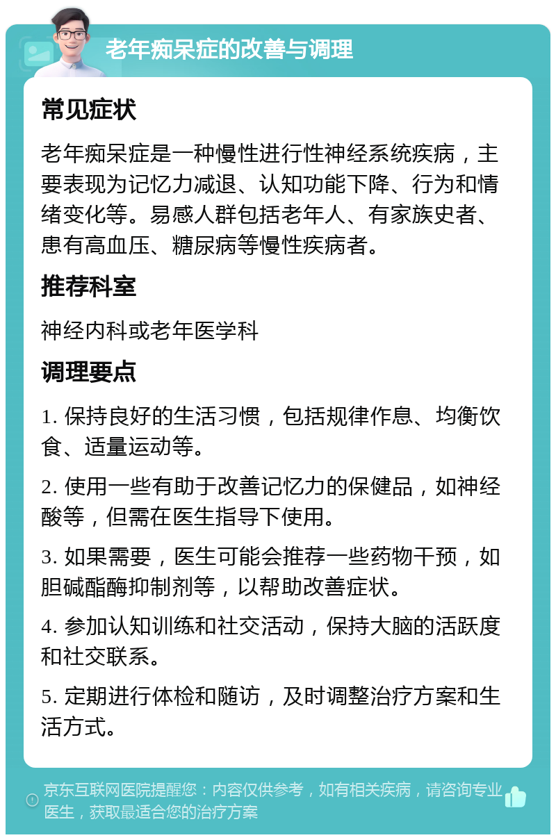 老年痴呆症的改善与调理 常见症状 老年痴呆症是一种慢性进行性神经系统疾病，主要表现为记忆力减退、认知功能下降、行为和情绪变化等。易感人群包括老年人、有家族史者、患有高血压、糖尿病等慢性疾病者。 推荐科室 神经内科或老年医学科 调理要点 1. 保持良好的生活习惯，包括规律作息、均衡饮食、适量运动等。 2. 使用一些有助于改善记忆力的保健品，如神经酸等，但需在医生指导下使用。 3. 如果需要，医生可能会推荐一些药物干预，如胆碱酯酶抑制剂等，以帮助改善症状。 4. 参加认知训练和社交活动，保持大脑的活跃度和社交联系。 5. 定期进行体检和随访，及时调整治疗方案和生活方式。