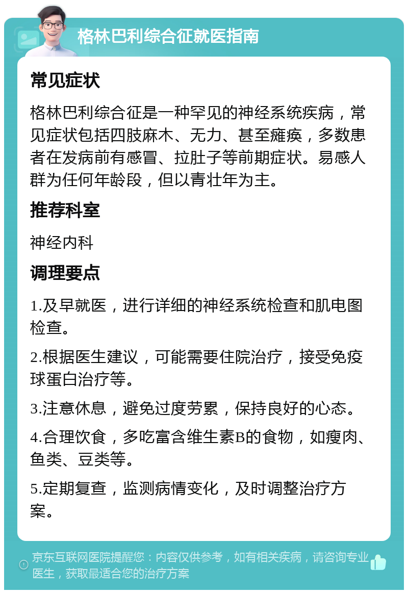 格林巴利综合征就医指南 常见症状 格林巴利综合征是一种罕见的神经系统疾病，常见症状包括四肢麻木、无力、甚至瘫痪，多数患者在发病前有感冒、拉肚子等前期症状。易感人群为任何年龄段，但以青壮年为主。 推荐科室 神经内科 调理要点 1.及早就医，进行详细的神经系统检查和肌电图检查。 2.根据医生建议，可能需要住院治疗，接受免疫球蛋白治疗等。 3.注意休息，避免过度劳累，保持良好的心态。 4.合理饮食，多吃富含维生素B的食物，如瘦肉、鱼类、豆类等。 5.定期复查，监测病情变化，及时调整治疗方案。