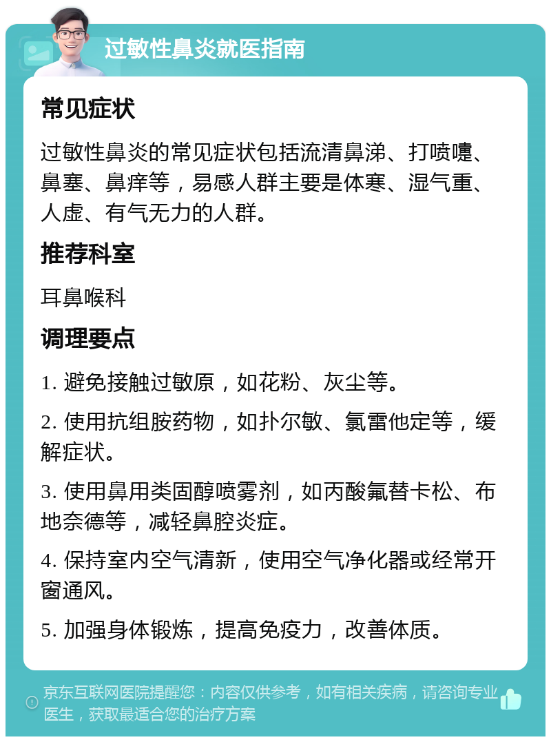 过敏性鼻炎就医指南 常见症状 过敏性鼻炎的常见症状包括流清鼻涕、打喷嚏、鼻塞、鼻痒等，易感人群主要是体寒、湿气重、人虚、有气无力的人群。 推荐科室 耳鼻喉科 调理要点 1. 避免接触过敏原，如花粉、灰尘等。 2. 使用抗组胺药物，如扑尔敏、氯雷他定等，缓解症状。 3. 使用鼻用类固醇喷雾剂，如丙酸氟替卡松、布地奈德等，减轻鼻腔炎症。 4. 保持室内空气清新，使用空气净化器或经常开窗通风。 5. 加强身体锻炼，提高免疫力，改善体质。