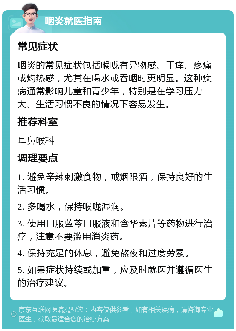 咽炎就医指南 常见症状 咽炎的常见症状包括喉咙有异物感、干痒、疼痛或灼热感，尤其在喝水或吞咽时更明显。这种疾病通常影响儿童和青少年，特别是在学习压力大、生活习惯不良的情况下容易发生。 推荐科室 耳鼻喉科 调理要点 1. 避免辛辣刺激食物，戒烟限酒，保持良好的生活习惯。 2. 多喝水，保持喉咙湿润。 3. 使用口服蓝芩口服液和含华素片等药物进行治疗，注意不要滥用消炎药。 4. 保持充足的休息，避免熬夜和过度劳累。 5. 如果症状持续或加重，应及时就医并遵循医生的治疗建议。