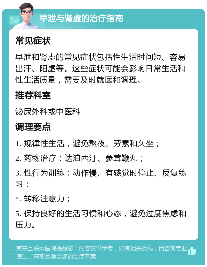 早泄与肾虚的治疗指南 常见症状 早泄和肾虚的常见症状包括性生活时间短、容易出汗、阳虚等。这些症状可能会影响日常生活和性生活质量，需要及时就医和调理。 推荐科室 泌尿外科或中医科 调理要点 1. 规律性生活，避免熬夜、劳累和久坐； 2. 药物治疗：达泊西汀、参茸鞭丸； 3. 性行为训练：动作慢、有感觉时停止、反复练习； 4. 转移注意力； 5. 保持良好的生活习惯和心态，避免过度焦虑和压力。