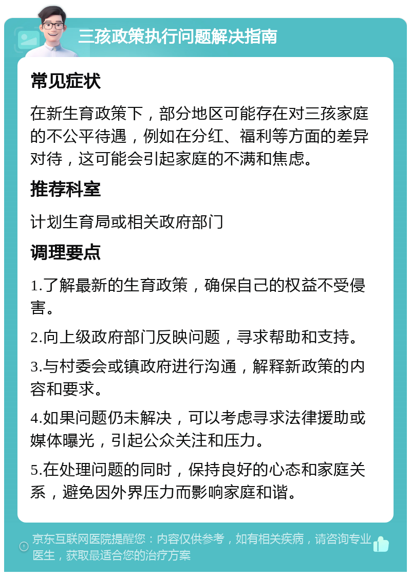 三孩政策执行问题解决指南 常见症状 在新生育政策下，部分地区可能存在对三孩家庭的不公平待遇，例如在分红、福利等方面的差异对待，这可能会引起家庭的不满和焦虑。 推荐科室 计划生育局或相关政府部门 调理要点 1.了解最新的生育政策，确保自己的权益不受侵害。 2.向上级政府部门反映问题，寻求帮助和支持。 3.与村委会或镇政府进行沟通，解释新政策的内容和要求。 4.如果问题仍未解决，可以考虑寻求法律援助或媒体曝光，引起公众关注和压力。 5.在处理问题的同时，保持良好的心态和家庭关系，避免因外界压力而影响家庭和谐。