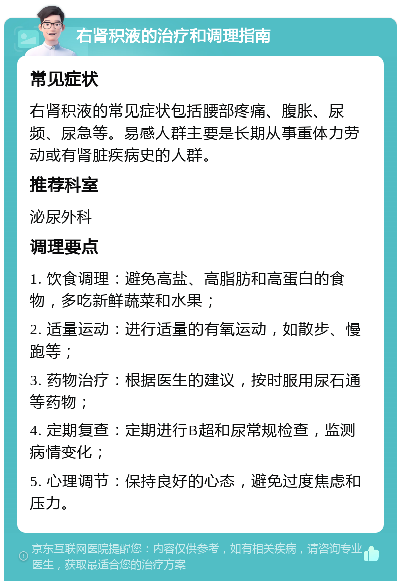 右肾积液的治疗和调理指南 常见症状 右肾积液的常见症状包括腰部疼痛、腹胀、尿频、尿急等。易感人群主要是长期从事重体力劳动或有肾脏疾病史的人群。 推荐科室 泌尿外科 调理要点 1. 饮食调理：避免高盐、高脂肪和高蛋白的食物，多吃新鲜蔬菜和水果； 2. 适量运动：进行适量的有氧运动，如散步、慢跑等； 3. 药物治疗：根据医生的建议，按时服用尿石通等药物； 4. 定期复查：定期进行B超和尿常规检查，监测病情变化； 5. 心理调节：保持良好的心态，避免过度焦虑和压力。