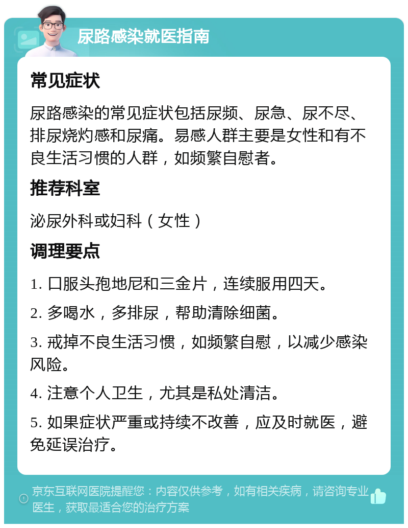 尿路感染就医指南 常见症状 尿路感染的常见症状包括尿频、尿急、尿不尽、排尿烧灼感和尿痛。易感人群主要是女性和有不良生活习惯的人群，如频繁自慰者。 推荐科室 泌尿外科或妇科（女性） 调理要点 1. 口服头孢地尼和三金片，连续服用四天。 2. 多喝水，多排尿，帮助清除细菌。 3. 戒掉不良生活习惯，如频繁自慰，以减少感染风险。 4. 注意个人卫生，尤其是私处清洁。 5. 如果症状严重或持续不改善，应及时就医，避免延误治疗。