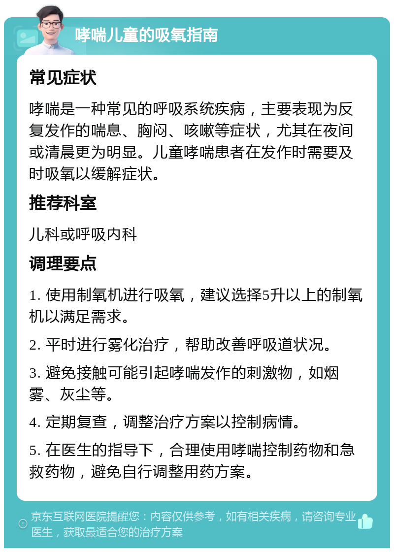 哮喘儿童的吸氧指南 常见症状 哮喘是一种常见的呼吸系统疾病，主要表现为反复发作的喘息、胸闷、咳嗽等症状，尤其在夜间或清晨更为明显。儿童哮喘患者在发作时需要及时吸氧以缓解症状。 推荐科室 儿科或呼吸内科 调理要点 1. 使用制氧机进行吸氧，建议选择5升以上的制氧机以满足需求。 2. 平时进行雾化治疗，帮助改善呼吸道状况。 3. 避免接触可能引起哮喘发作的刺激物，如烟雾、灰尘等。 4. 定期复查，调整治疗方案以控制病情。 5. 在医生的指导下，合理使用哮喘控制药物和急救药物，避免自行调整用药方案。