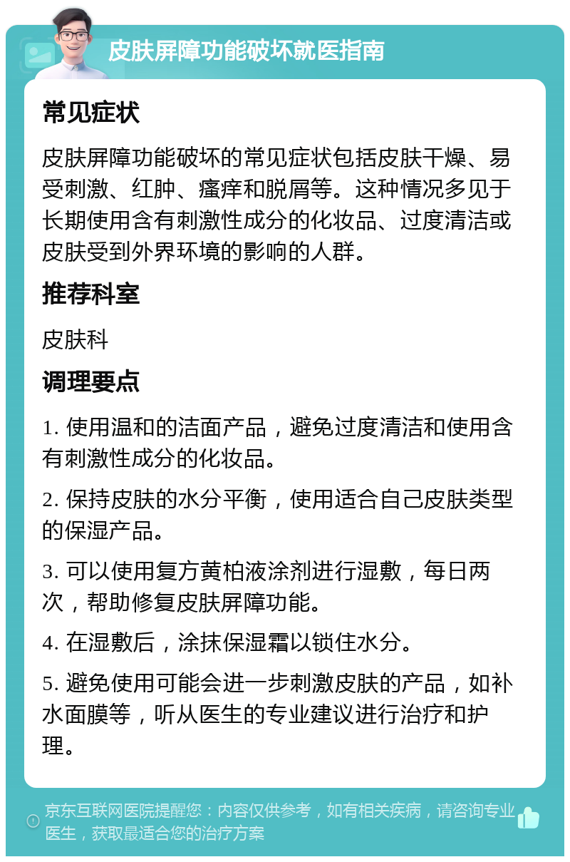 皮肤屏障功能破坏就医指南 常见症状 皮肤屏障功能破坏的常见症状包括皮肤干燥、易受刺激、红肿、瘙痒和脱屑等。这种情况多见于长期使用含有刺激性成分的化妆品、过度清洁或皮肤受到外界环境的影响的人群。 推荐科室 皮肤科 调理要点 1. 使用温和的洁面产品，避免过度清洁和使用含有刺激性成分的化妆品。 2. 保持皮肤的水分平衡，使用适合自己皮肤类型的保湿产品。 3. 可以使用复方黄柏液涂剂进行湿敷，每日两次，帮助修复皮肤屏障功能。 4. 在湿敷后，涂抹保湿霜以锁住水分。 5. 避免使用可能会进一步刺激皮肤的产品，如补水面膜等，听从医生的专业建议进行治疗和护理。