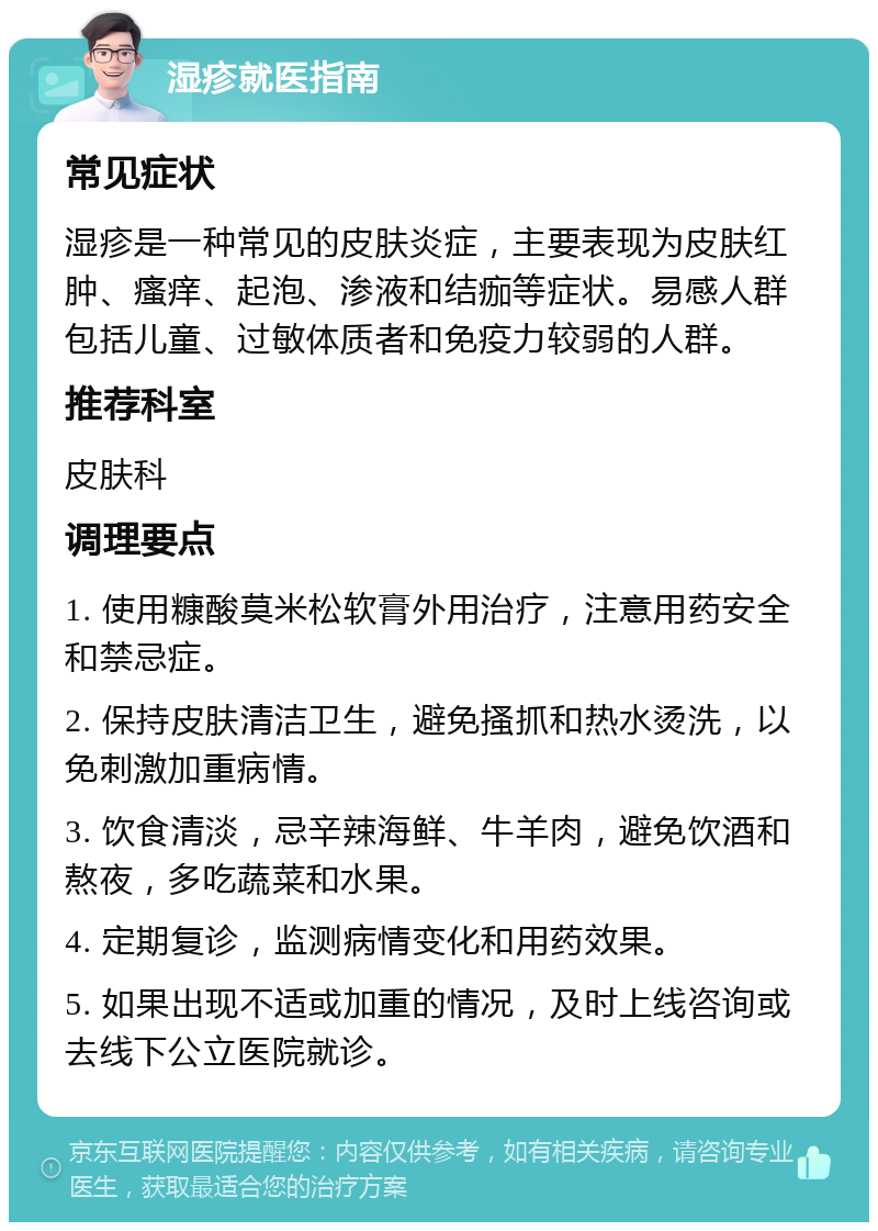 湿疹就医指南 常见症状 湿疹是一种常见的皮肤炎症，主要表现为皮肤红肿、瘙痒、起泡、渗液和结痂等症状。易感人群包括儿童、过敏体质者和免疫力较弱的人群。 推荐科室 皮肤科 调理要点 1. 使用糠酸莫米松软膏外用治疗，注意用药安全和禁忌症。 2. 保持皮肤清洁卫生，避免搔抓和热水烫洗，以免刺激加重病情。 3. 饮食清淡，忌辛辣海鲜、牛羊肉，避免饮酒和熬夜，多吃蔬菜和水果。 4. 定期复诊，监测病情变化和用药效果。 5. 如果出现不适或加重的情况，及时上线咨询或去线下公立医院就诊。