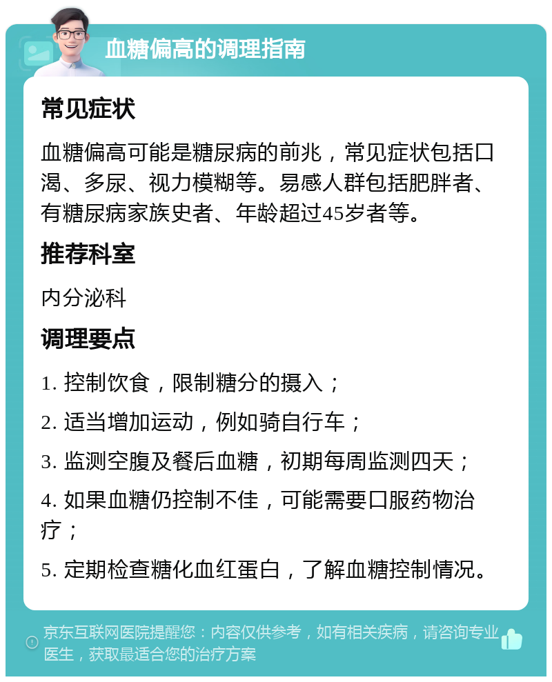 血糖偏高的调理指南 常见症状 血糖偏高可能是糖尿病的前兆，常见症状包括口渴、多尿、视力模糊等。易感人群包括肥胖者、有糖尿病家族史者、年龄超过45岁者等。 推荐科室 内分泌科 调理要点 1. 控制饮食，限制糖分的摄入； 2. 适当增加运动，例如骑自行车； 3. 监测空腹及餐后血糖，初期每周监测四天； 4. 如果血糖仍控制不佳，可能需要口服药物治疗； 5. 定期检查糖化血红蛋白，了解血糖控制情况。