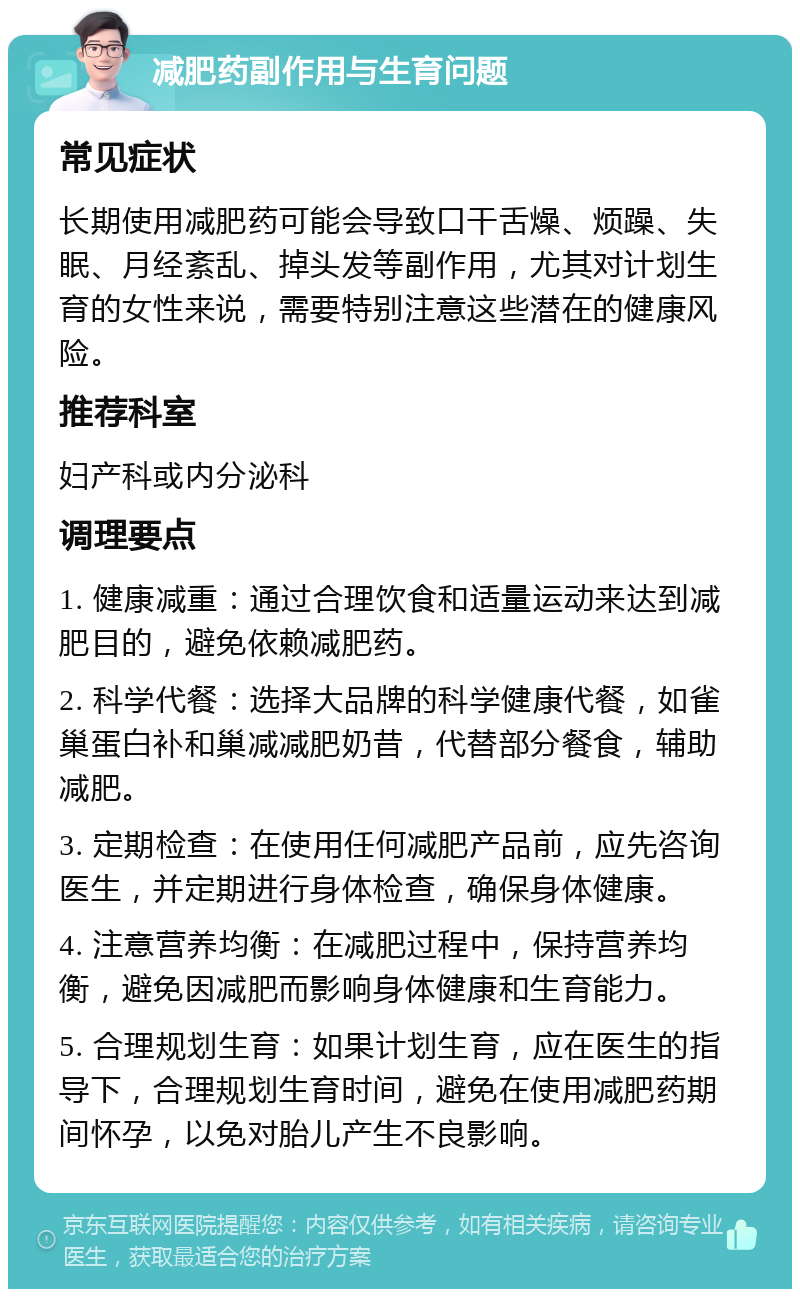 减肥药副作用与生育问题 常见症状 长期使用减肥药可能会导致口干舌燥、烦躁、失眠、月经紊乱、掉头发等副作用，尤其对计划生育的女性来说，需要特别注意这些潜在的健康风险。 推荐科室 妇产科或内分泌科 调理要点 1. 健康减重：通过合理饮食和适量运动来达到减肥目的，避免依赖减肥药。 2. 科学代餐：选择大品牌的科学健康代餐，如雀巢蛋白补和巢减减肥奶昔，代替部分餐食，辅助减肥。 3. 定期检查：在使用任何减肥产品前，应先咨询医生，并定期进行身体检查，确保身体健康。 4. 注意营养均衡：在减肥过程中，保持营养均衡，避免因减肥而影响身体健康和生育能力。 5. 合理规划生育：如果计划生育，应在医生的指导下，合理规划生育时间，避免在使用减肥药期间怀孕，以免对胎儿产生不良影响。