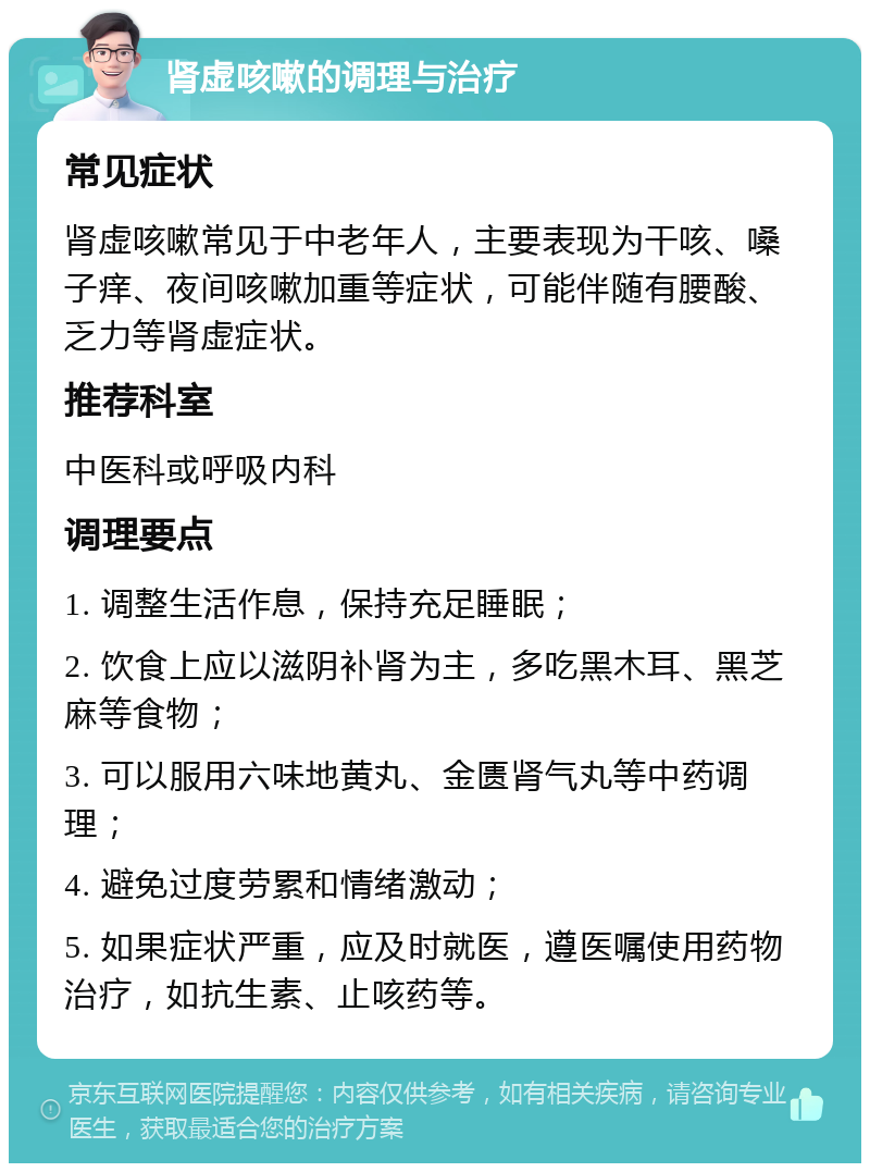 肾虚咳嗽的调理与治疗 常见症状 肾虚咳嗽常见于中老年人，主要表现为干咳、嗓子痒、夜间咳嗽加重等症状，可能伴随有腰酸、乏力等肾虚症状。 推荐科室 中医科或呼吸内科 调理要点 1. 调整生活作息，保持充足睡眠； 2. 饮食上应以滋阴补肾为主，多吃黑木耳、黑芝麻等食物； 3. 可以服用六味地黄丸、金匮肾气丸等中药调理； 4. 避免过度劳累和情绪激动； 5. 如果症状严重，应及时就医，遵医嘱使用药物治疗，如抗生素、止咳药等。