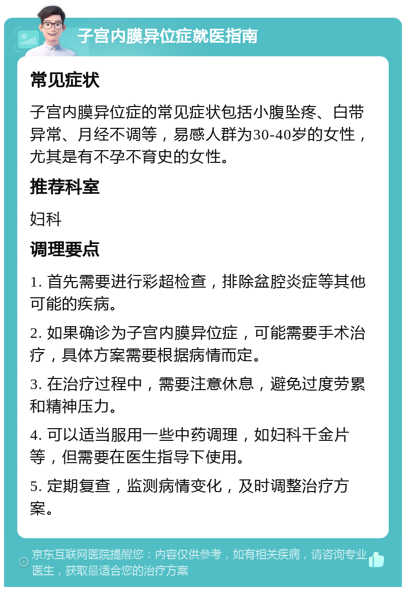 子宫内膜异位症就医指南 常见症状 子宫内膜异位症的常见症状包括小腹坠疼、白带异常、月经不调等，易感人群为30-40岁的女性，尤其是有不孕不育史的女性。 推荐科室 妇科 调理要点 1. 首先需要进行彩超检查，排除盆腔炎症等其他可能的疾病。 2. 如果确诊为子宫内膜异位症，可能需要手术治疗，具体方案需要根据病情而定。 3. 在治疗过程中，需要注意休息，避免过度劳累和精神压力。 4. 可以适当服用一些中药调理，如妇科千金片等，但需要在医生指导下使用。 5. 定期复查，监测病情变化，及时调整治疗方案。