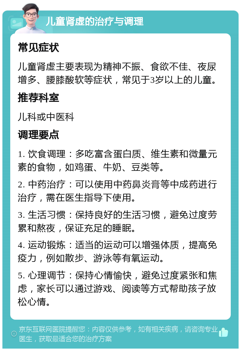 儿童肾虚的治疗与调理 常见症状 儿童肾虚主要表现为精神不振、食欲不佳、夜尿增多、腰膝酸软等症状，常见于3岁以上的儿童。 推荐科室 儿科或中医科 调理要点 1. 饮食调理：多吃富含蛋白质、维生素和微量元素的食物，如鸡蛋、牛奶、豆类等。 2. 中药治疗：可以使用中药鼻炎膏等中成药进行治疗，需在医生指导下使用。 3. 生活习惯：保持良好的生活习惯，避免过度劳累和熬夜，保证充足的睡眠。 4. 运动锻炼：适当的运动可以增强体质，提高免疫力，例如散步、游泳等有氧运动。 5. 心理调节：保持心情愉快，避免过度紧张和焦虑，家长可以通过游戏、阅读等方式帮助孩子放松心情。