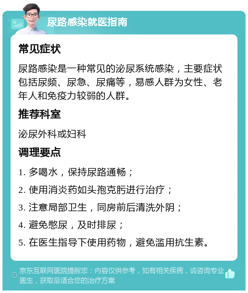 尿路感染就医指南 常见症状 尿路感染是一种常见的泌尿系统感染，主要症状包括尿频、尿急、尿痛等，易感人群为女性、老年人和免疫力较弱的人群。 推荐科室 泌尿外科或妇科 调理要点 1. 多喝水，保持尿路通畅； 2. 使用消炎药如头孢克肟进行治疗； 3. 注意局部卫生，同房前后清洗外阴； 4. 避免憋尿，及时排尿； 5. 在医生指导下使用药物，避免滥用抗生素。