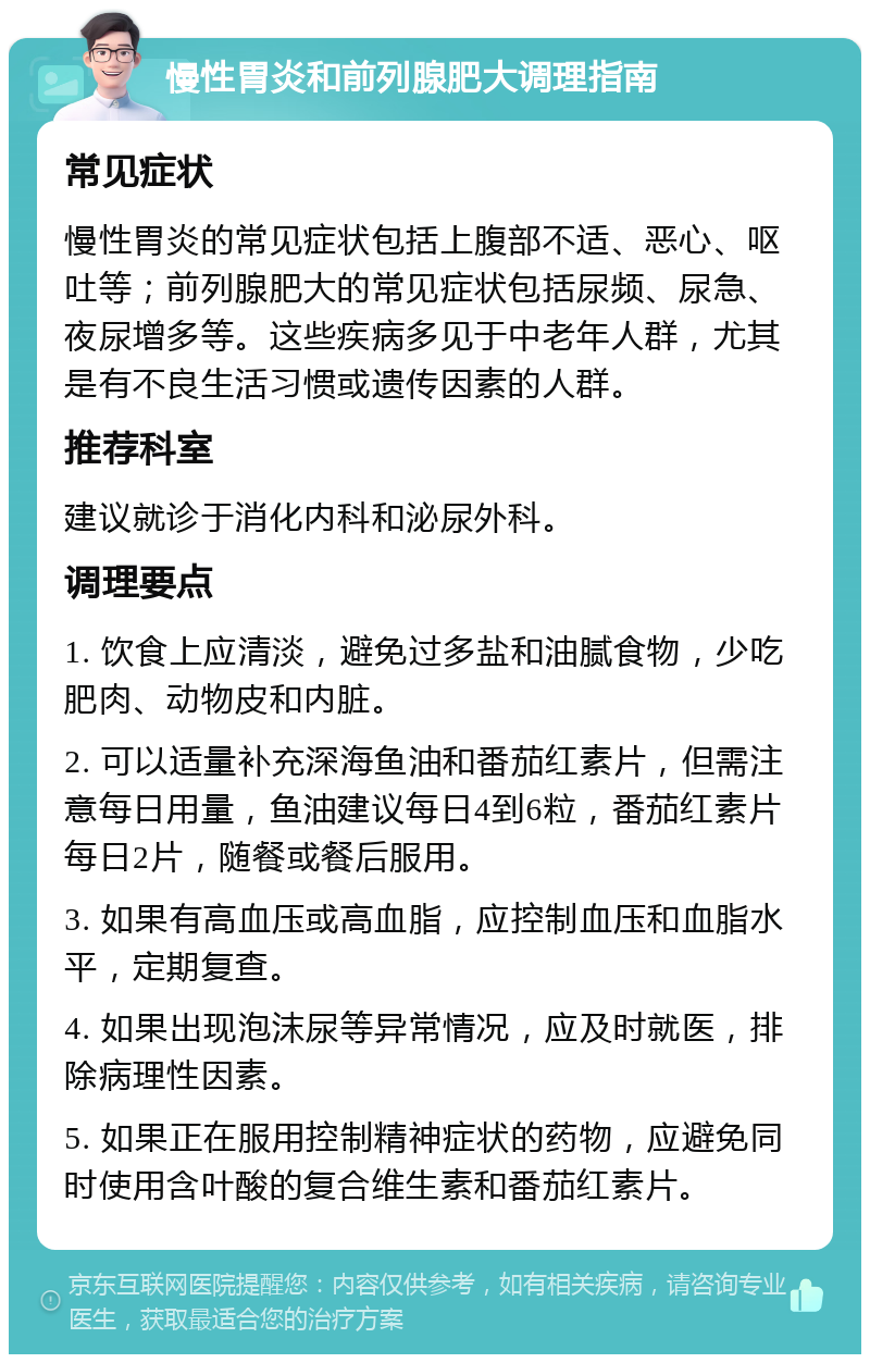 慢性胃炎和前列腺肥大调理指南 常见症状 慢性胃炎的常见症状包括上腹部不适、恶心、呕吐等；前列腺肥大的常见症状包括尿频、尿急、夜尿增多等。这些疾病多见于中老年人群，尤其是有不良生活习惯或遗传因素的人群。 推荐科室 建议就诊于消化内科和泌尿外科。 调理要点 1. 饮食上应清淡，避免过多盐和油腻食物，少吃肥肉、动物皮和内脏。 2. 可以适量补充深海鱼油和番茄红素片，但需注意每日用量，鱼油建议每日4到6粒，番茄红素片每日2片，随餐或餐后服用。 3. 如果有高血压或高血脂，应控制血压和血脂水平，定期复查。 4. 如果出现泡沫尿等异常情况，应及时就医，排除病理性因素。 5. 如果正在服用控制精神症状的药物，应避免同时使用含叶酸的复合维生素和番茄红素片。