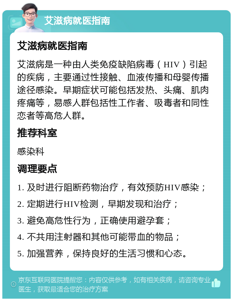 艾滋病就医指南 艾滋病就医指南 艾滋病是一种由人类免疫缺陷病毒（HIV）引起的疾病，主要通过性接触、血液传播和母婴传播途径感染。早期症状可能包括发热、头痛、肌肉疼痛等，易感人群包括性工作者、吸毒者和同性恋者等高危人群。 推荐科室 感染科 调理要点 1. 及时进行阻断药物治疗，有效预防HIV感染； 2. 定期进行HIV检测，早期发现和治疗； 3. 避免高危性行为，正确使用避孕套； 4. 不共用注射器和其他可能带血的物品； 5. 加强营养，保持良好的生活习惯和心态。