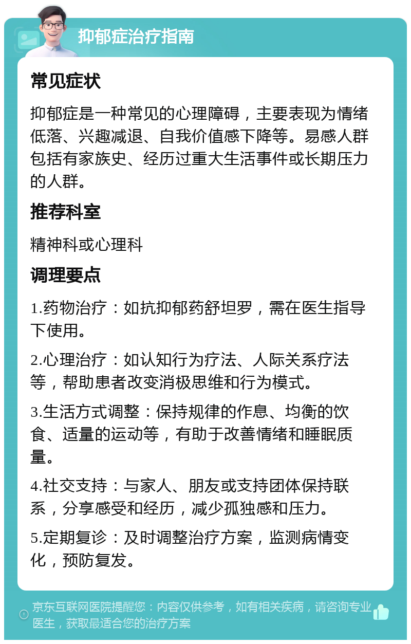 抑郁症治疗指南 常见症状 抑郁症是一种常见的心理障碍，主要表现为情绪低落、兴趣减退、自我价值感下降等。易感人群包括有家族史、经历过重大生活事件或长期压力的人群。 推荐科室 精神科或心理科 调理要点 1.药物治疗：如抗抑郁药舒坦罗，需在医生指导下使用。 2.心理治疗：如认知行为疗法、人际关系疗法等，帮助患者改变消极思维和行为模式。 3.生活方式调整：保持规律的作息、均衡的饮食、适量的运动等，有助于改善情绪和睡眠质量。 4.社交支持：与家人、朋友或支持团体保持联系，分享感受和经历，减少孤独感和压力。 5.定期复诊：及时调整治疗方案，监测病情变化，预防复发。