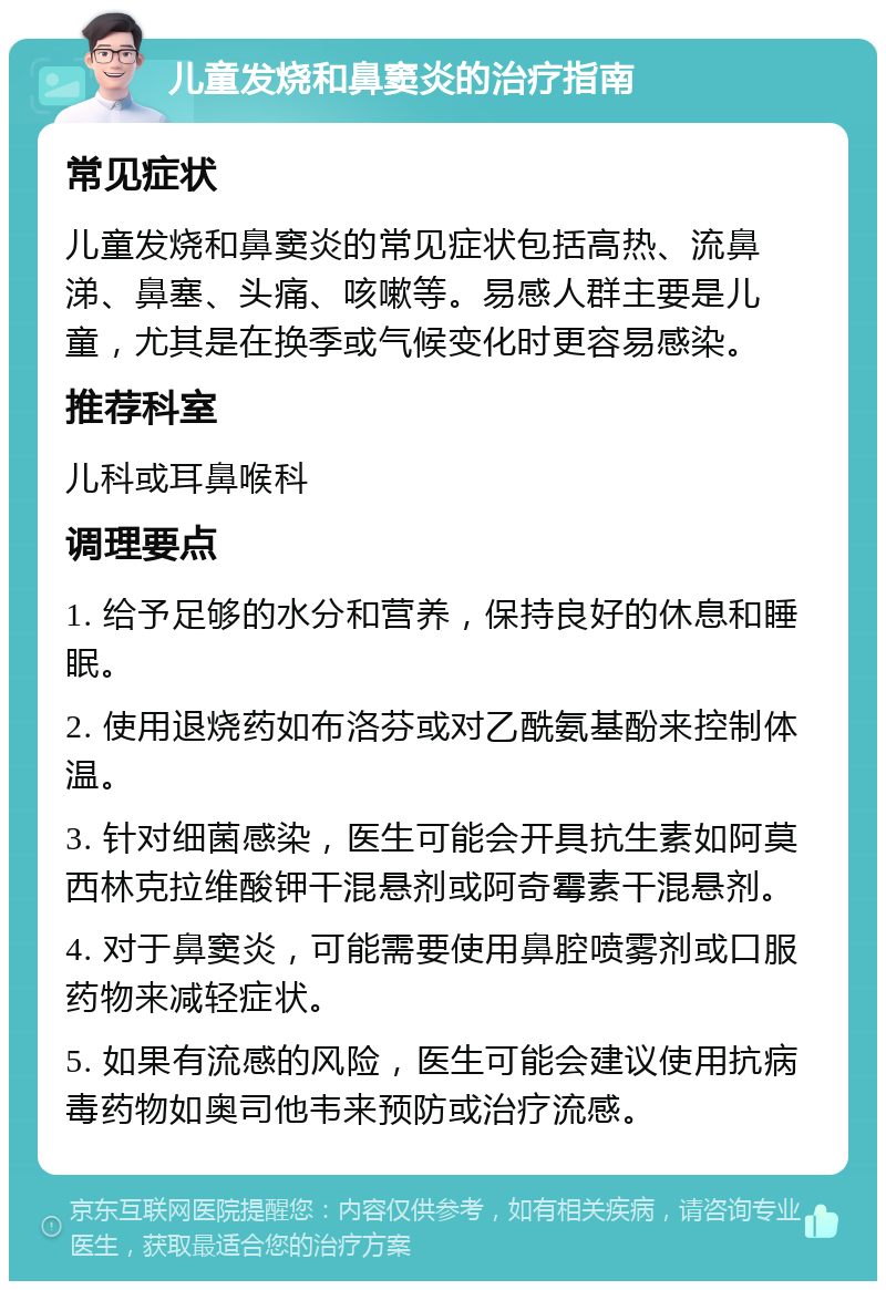 儿童发烧和鼻窦炎的治疗指南 常见症状 儿童发烧和鼻窦炎的常见症状包括高热、流鼻涕、鼻塞、头痛、咳嗽等。易感人群主要是儿童，尤其是在换季或气候变化时更容易感染。 推荐科室 儿科或耳鼻喉科 调理要点 1. 给予足够的水分和营养，保持良好的休息和睡眠。 2. 使用退烧药如布洛芬或对乙酰氨基酚来控制体温。 3. 针对细菌感染，医生可能会开具抗生素如阿莫西林克拉维酸钾干混悬剂或阿奇霉素干混悬剂。 4. 对于鼻窦炎，可能需要使用鼻腔喷雾剂或口服药物来减轻症状。 5. 如果有流感的风险，医生可能会建议使用抗病毒药物如奥司他韦来预防或治疗流感。