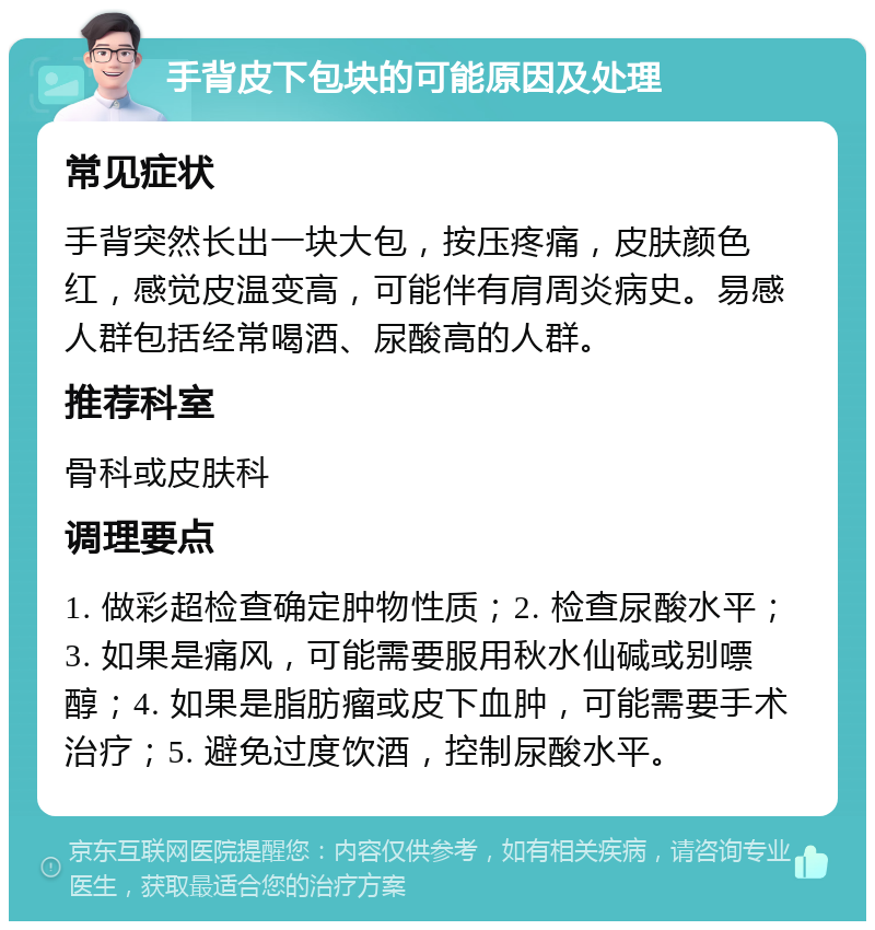 手背皮下包块的可能原因及处理 常见症状 手背突然长出一块大包，按压疼痛，皮肤颜色红，感觉皮温变高，可能伴有肩周炎病史。易感人群包括经常喝酒、尿酸高的人群。 推荐科室 骨科或皮肤科 调理要点 1. 做彩超检查确定肿物性质；2. 检查尿酸水平；3. 如果是痛风，可能需要服用秋水仙碱或别嘌醇；4. 如果是脂肪瘤或皮下血肿，可能需要手术治疗；5. 避免过度饮酒，控制尿酸水平。