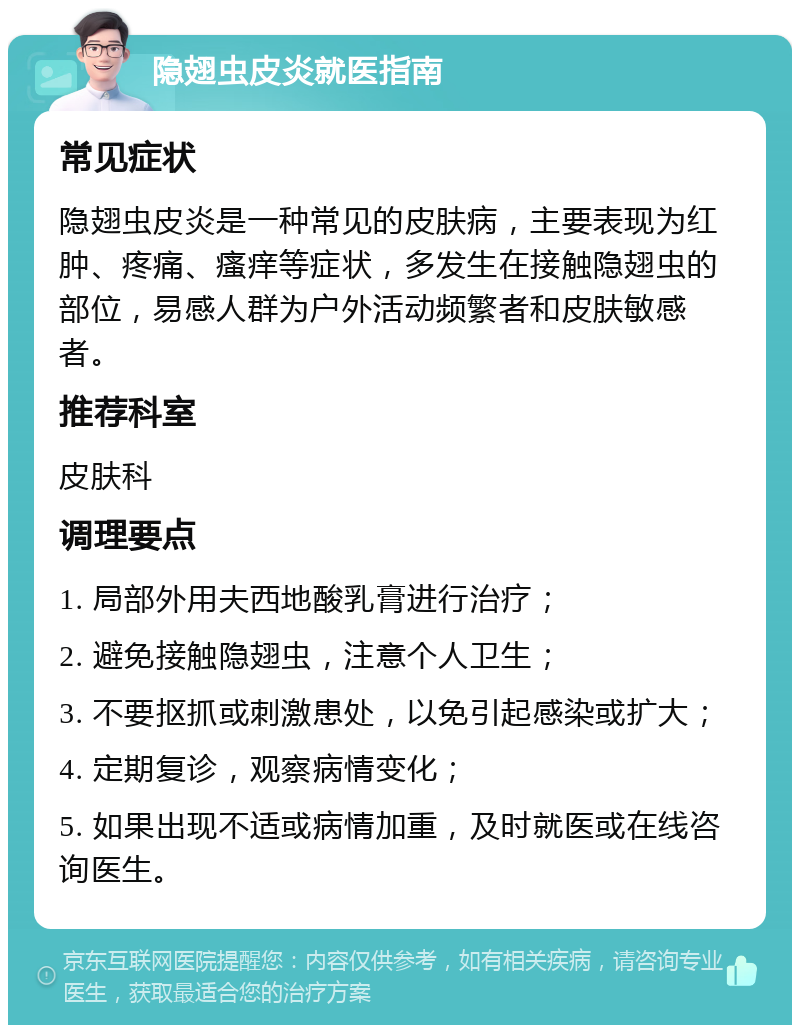 隐翅虫皮炎就医指南 常见症状 隐翅虫皮炎是一种常见的皮肤病，主要表现为红肿、疼痛、瘙痒等症状，多发生在接触隐翅虫的部位，易感人群为户外活动频繁者和皮肤敏感者。 推荐科室 皮肤科 调理要点 1. 局部外用夫西地酸乳膏进行治疗； 2. 避免接触隐翅虫，注意个人卫生； 3. 不要抠抓或刺激患处，以免引起感染或扩大； 4. 定期复诊，观察病情变化； 5. 如果出现不适或病情加重，及时就医或在线咨询医生。