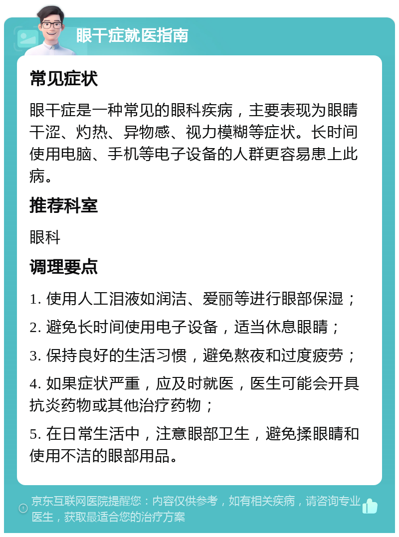 眼干症就医指南 常见症状 眼干症是一种常见的眼科疾病，主要表现为眼睛干涩、灼热、异物感、视力模糊等症状。长时间使用电脑、手机等电子设备的人群更容易患上此病。 推荐科室 眼科 调理要点 1. 使用人工泪液如润洁、爱丽等进行眼部保湿； 2. 避免长时间使用电子设备，适当休息眼睛； 3. 保持良好的生活习惯，避免熬夜和过度疲劳； 4. 如果症状严重，应及时就医，医生可能会开具抗炎药物或其他治疗药物； 5. 在日常生活中，注意眼部卫生，避免揉眼睛和使用不洁的眼部用品。