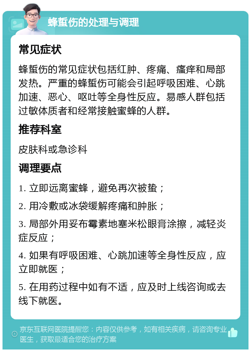 蜂蜇伤的处理与调理 常见症状 蜂蜇伤的常见症状包括红肿、疼痛、瘙痒和局部发热。严重的蜂蜇伤可能会引起呼吸困难、心跳加速、恶心、呕吐等全身性反应。易感人群包括过敏体质者和经常接触蜜蜂的人群。 推荐科室 皮肤科或急诊科 调理要点 1. 立即远离蜜蜂，避免再次被蛰； 2. 用冷敷或冰袋缓解疼痛和肿胀； 3. 局部外用妥布霉素地塞米松眼膏涂擦，减轻炎症反应； 4. 如果有呼吸困难、心跳加速等全身性反应，应立即就医； 5. 在用药过程中如有不适，应及时上线咨询或去线下就医。