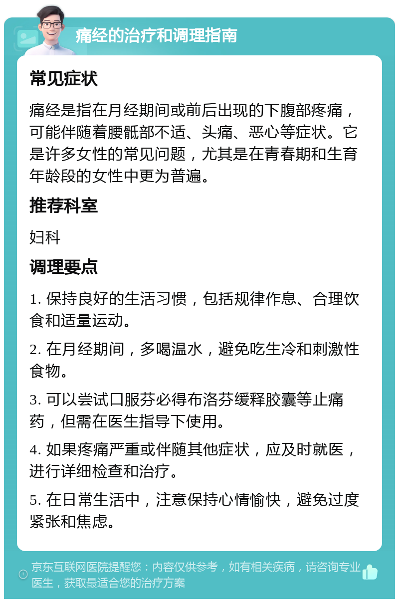 痛经的治疗和调理指南 常见症状 痛经是指在月经期间或前后出现的下腹部疼痛，可能伴随着腰骶部不适、头痛、恶心等症状。它是许多女性的常见问题，尤其是在青春期和生育年龄段的女性中更为普遍。 推荐科室 妇科 调理要点 1. 保持良好的生活习惯，包括规律作息、合理饮食和适量运动。 2. 在月经期间，多喝温水，避免吃生冷和刺激性食物。 3. 可以尝试口服芬必得布洛芬缓释胶囊等止痛药，但需在医生指导下使用。 4. 如果疼痛严重或伴随其他症状，应及时就医，进行详细检查和治疗。 5. 在日常生活中，注意保持心情愉快，避免过度紧张和焦虑。