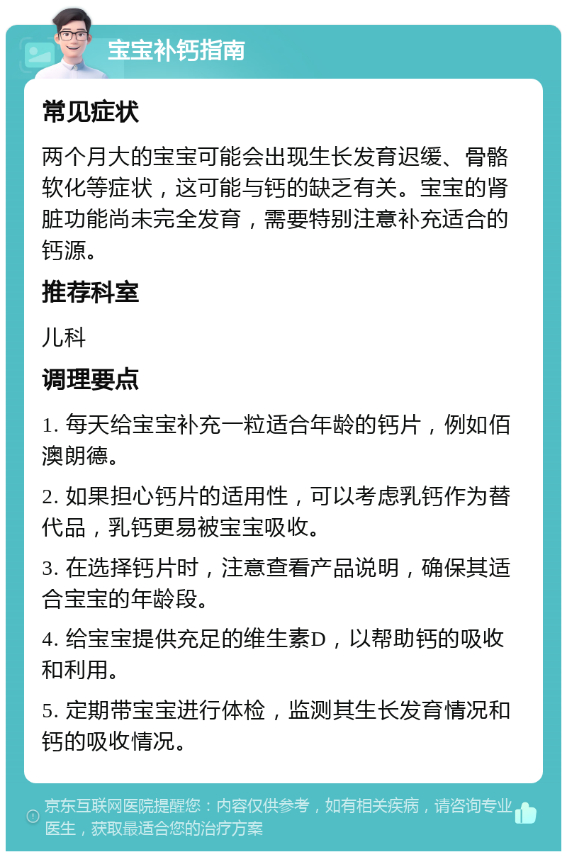 宝宝补钙指南 常见症状 两个月大的宝宝可能会出现生长发育迟缓、骨骼软化等症状，这可能与钙的缺乏有关。宝宝的肾脏功能尚未完全发育，需要特别注意补充适合的钙源。 推荐科室 儿科 调理要点 1. 每天给宝宝补充一粒适合年龄的钙片，例如佰澳朗德。 2. 如果担心钙片的适用性，可以考虑乳钙作为替代品，乳钙更易被宝宝吸收。 3. 在选择钙片时，注意查看产品说明，确保其适合宝宝的年龄段。 4. 给宝宝提供充足的维生素D，以帮助钙的吸收和利用。 5. 定期带宝宝进行体检，监测其生长发育情况和钙的吸收情况。