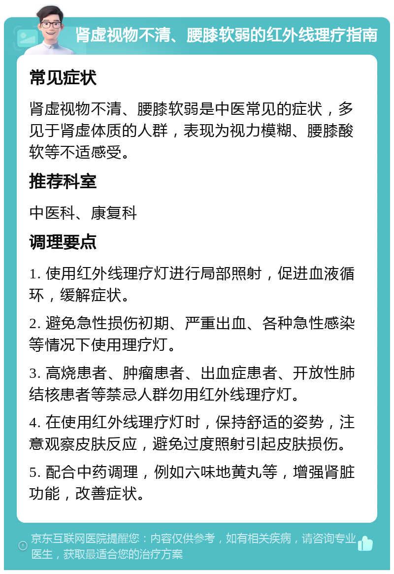 肾虚视物不清、腰膝软弱的红外线理疗指南 常见症状 肾虚视物不清、腰膝软弱是中医常见的症状，多见于肾虚体质的人群，表现为视力模糊、腰膝酸软等不适感受。 推荐科室 中医科、康复科 调理要点 1. 使用红外线理疗灯进行局部照射，促进血液循环，缓解症状。 2. 避免急性损伤初期、严重出血、各种急性感染等情况下使用理疗灯。 3. 高烧患者、肿瘤患者、出血症患者、开放性肺结核患者等禁忌人群勿用红外线理疗灯。 4. 在使用红外线理疗灯时，保持舒适的姿势，注意观察皮肤反应，避免过度照射引起皮肤损伤。 5. 配合中药调理，例如六味地黄丸等，增强肾脏功能，改善症状。