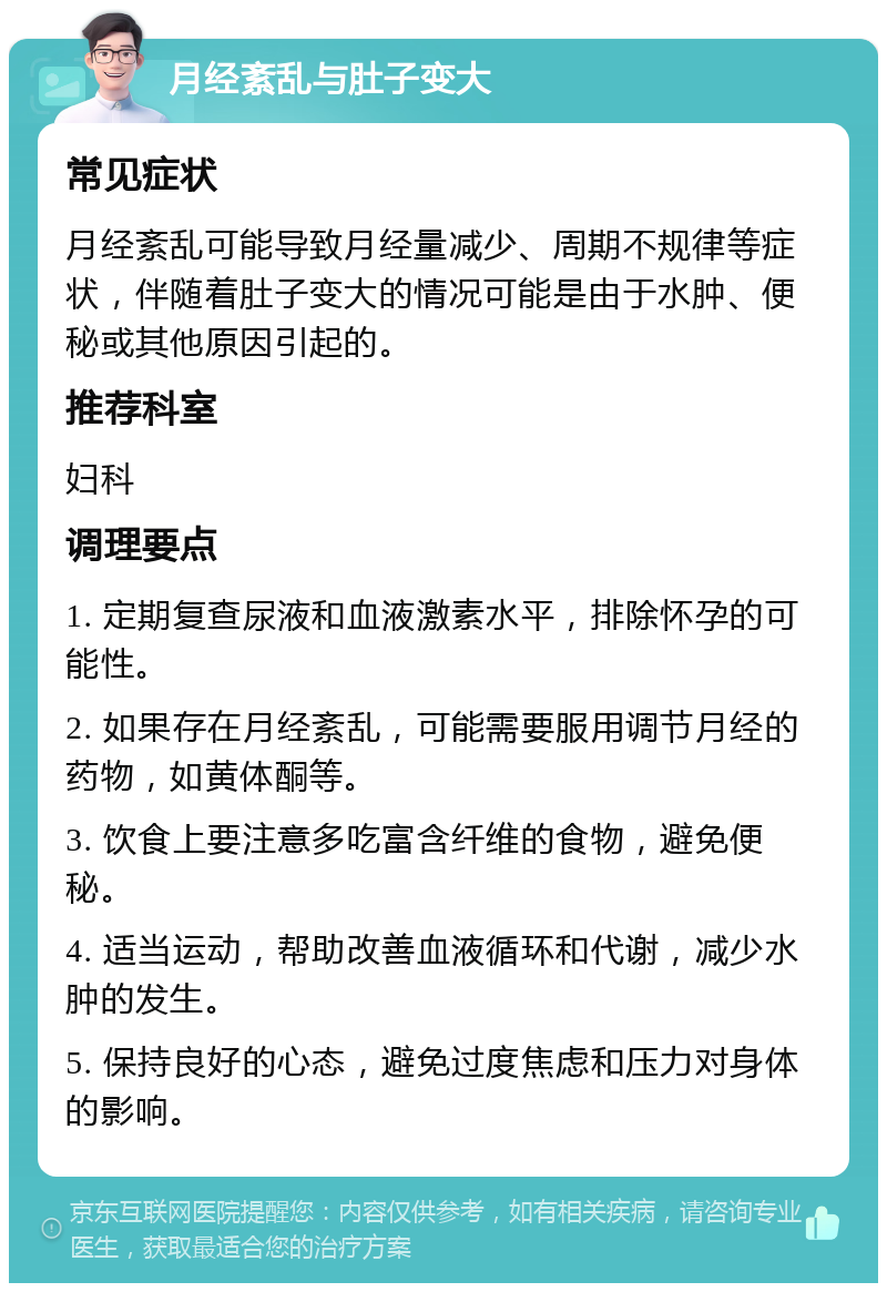 月经紊乱与肚子变大 常见症状 月经紊乱可能导致月经量减少、周期不规律等症状，伴随着肚子变大的情况可能是由于水肿、便秘或其他原因引起的。 推荐科室 妇科 调理要点 1. 定期复查尿液和血液激素水平，排除怀孕的可能性。 2. 如果存在月经紊乱，可能需要服用调节月经的药物，如黄体酮等。 3. 饮食上要注意多吃富含纤维的食物，避免便秘。 4. 适当运动，帮助改善血液循环和代谢，减少水肿的发生。 5. 保持良好的心态，避免过度焦虑和压力对身体的影响。